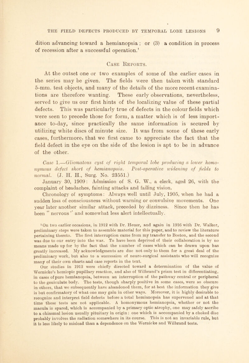 dition advancing toward a hemianopsia ; or (3) a condition in process of recession after a successful operation.1 Case Keports. At the outset one or two examples of some of the earlier cases in the series may be given. The fields were then taken with standard 5-mm. test objects, and many of the details of the more recent examina¬ tions are therefore wanting. These early observations, nevertheless, served to give us our first hints of the localizing value of these partial defects. This was particularly true of defects in the colour fields which were seen to precede those for form, a matter which is of less import¬ ance to-day, since practically the same information is secured by utilizing white discs of minute size. It was from some of these early cases, furthermore, that we first came to appreciate the fact that the field defect in the eye on the side of the lesion is apt to be in advance of the other. Case 1.—Gliomatous cyst of right temporal lobe producing a lower homo¬ nymous defect short of hemianopsia. Post-operative widening of fields to normal. (J. H. H., Surg. No. 23551.) January 30, 1909 : Admission of S. G. W., a clerk, aged 26, with the complaint of headaches, fainting attacks and failing vision. Chronology of symptoms: Always well until July, 1905, when he had a sudden loss of consciousness without warning or convulsive movements. One year later another similar attack, preceded by dizziness. Since then he has been “ nervous ’’ and somewhat less alert intellectually. 1 On two earlier occasions, in 1912 with Dr. Heuer, and again in 1916 with Dr. Walker, preliminary steps were taken to assemble material for this paper, and to review the literature pertaining thereto. The first interruption came from my transfer to Boston, and the second was due to our entry into the war. To have been deprived of their collaboration is by no means made up for by the fact that the number of cases which can be drawn upon has greatly increased. My acknowledgments are due not only to them for a great deal of the preliminary work, but also to a succession of neuro-surgical assistants who will recognize many of their own charts and case reports in the text. Our studies in 1912 were chiefly directed toward a determination of the value of Wernicke’s hemiopic pupillary reaction, and also of Wilbrand’s prism test in differentiating, in cases of pure hemianopsia, between an interruption of the pathway central or peripheral to the geniculate body. The tests, though sharply positive in some cases, were so obscure in others, that we subsequently have abandoned them, for at best the information they give is but confirmatory of what one may gain in other ways. Moreover, it is highly desirable to recognize and interpret field defects before a total hemianopsia has supervened and at that time these tests are not applicable. A homonymous hemianopsia, whether or not the macula is spared, which is accompanied by a primary optic atrophy, one may safely ascribe to a chiasmal lesion usually pituitary in origin: one which is accompanied by a choked disc probably involves the radiation somewhere in its course. This is not an invariable rule, but it is less likely to mislead than a dependence on the Wernicke and Wilbrand tests.