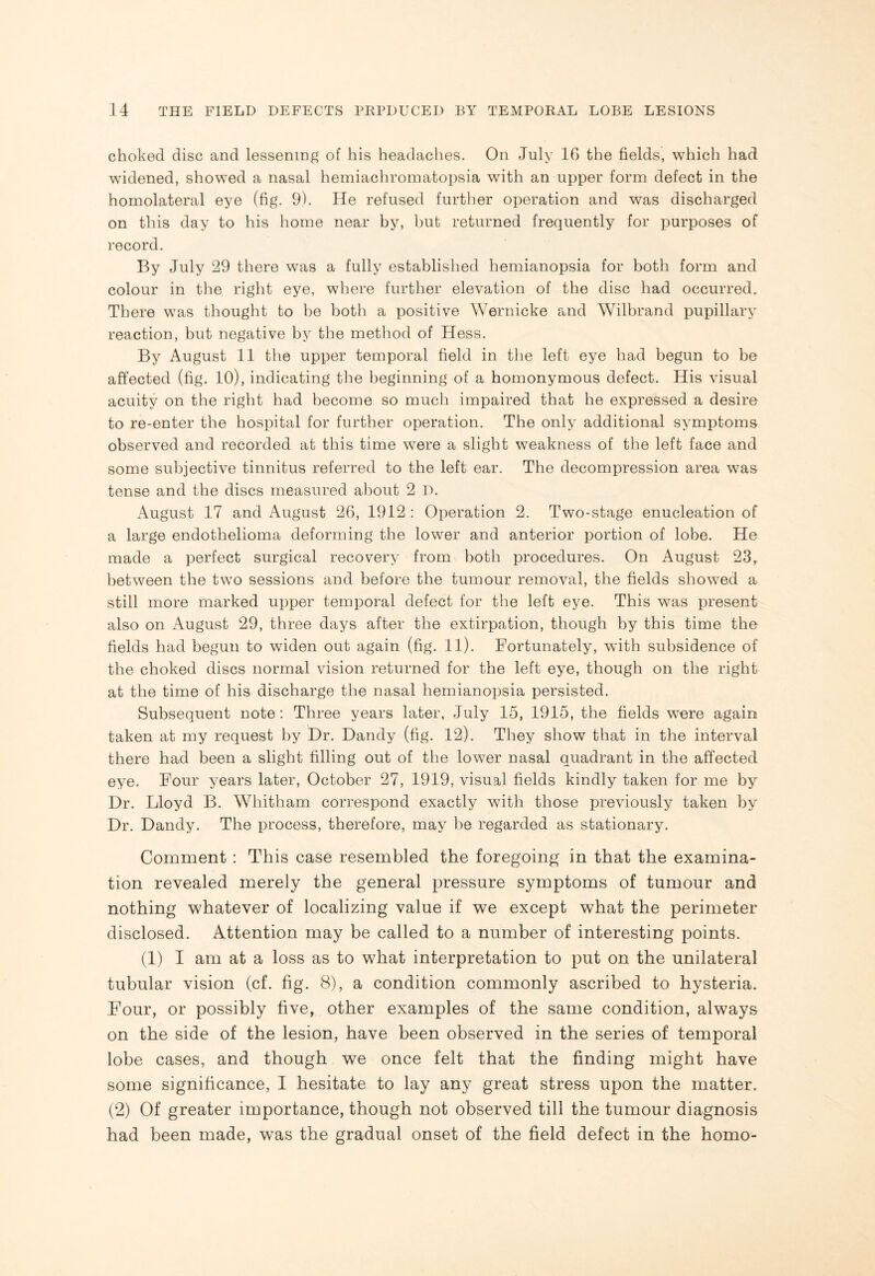 choked disc and lessening of his headaches. On July 16 the fields, which had widened, showed a nasal hemiachromatopsia with an upper form defect in the hornolateral eye (fig. 9). He refused further operation and was discharged on this day to his home near by, but returned frequently for purposes of record. By July 29 there was a fully established hemianopsia for both form and colour in the right eye, where further elevation of the disc had occurred. There was thought to be both a positive Wernicke and Wilbrand pupillary reaction, but negative by the method of Hess. By August 11 the upper temporal field in the left eye had begun to be affected (fig. 10), indicating the beginning of a homonymous defect. His visual acuity on the right had become so much impaired that he expressed a desire to re-enter the hospital for further operation. The only additional symptoms observed and recorded at this time were a slight weakness of the left face and some subjective tinnitus referred to the left ear. The decompression area was tense and the discs measured about 2 D. August 17 and August 26, 1912 : Operation 2. Two-stage enucleation of a large endothelioma deforming the lower and anterior portion of lobe. He made a perfect surgical recovery from both procedures. On August 23, between the two sessions and before the tumour removal, the fields showed a still more marked upper temporal defect for the left eye. This was present also on August 29, three days after the extirpation, though by this time the fields had begun to widen out again (fig. 11). Fortunately, with subsidence of the choked discs normal vision returned for the left eye, though on the right at the time of his discharge the nasal hemianopsia persisted. Subsequent note: Three years later, July 15, 1915, the fields w-ere again taken at my request by Dr. Dandy (fig. 12). They show that in the interval there had been a slight filling out of the lower nasal quadrant in the affected eye. Four years later, October 27, 1919, visual fields kindly taken for me by Dr. Lloyd B. Whitham correspond exactly with those previously taken by Dr. Dandy. The process, therefore, may be regarded as stationary. Comment : This case resembled the foregoing in that the examina¬ tion revealed merely the general pressure symptoms of tumour and nothing whatever of localizing value if we except what the perimeter disclosed. Attention may be called to a number of interesting points. (1) I am at a loss as to what interpretation to put on the unilateral tubular vision (cf. fig. 8), a condition commonly ascribed to hysteria. Four, or possibly five, other examples of the same condition, always on the side of the lesion, have been observed in the series of temporal lobe cases, and though we once felt that the finding might have some significance, I hesitate to lay any great stress upon the matter. (2) Of greater importance, though not observed till the tumour diagnosis had been made, was the gradual onset of the field defect in the homo-