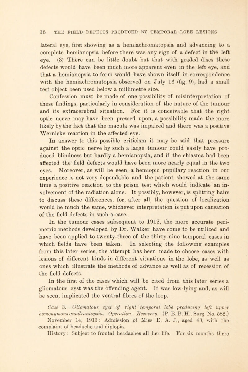 lateral eye, first showing as a hemiachromatopsia and advancing to a complete hemianopsia before there was any sign of a defect in the left eye. (3) There can be little doubt but that with graded discs these defects would have been much more apparent even in the left eye, and that a hemianopsia to form would have shown itself in correspondence with the hemiachromatopsia observed on July 16 (fig. 9), had a small test object been used below a millimetre size. Confession must be made of one possibility of misinterpretation of these findings, particularly in consideration of the nature of the tumour and its extracerebral situation. For it is conceivable that the right optic nerve may have been pressed upon, a possibility made the more likely by the fact that the macula was impaired and there was a positive Wernicke reaction in the affected eye. In answer to this possible criticism it may be said that pressure against the optic nerve by such a large tumour could easily have pro¬ duced blindness but hardly a hemianopsia, and if the chiasma had been affected the field defects would have been more nearly equal in the two eyes. Moreover, as will be seen, a hemiopic pupillary reaction in our experience is not very dependable and the patient showed at the same time a positive reaction to the prism test which would indicate an in¬ volvement of the radiation alone. It possibly, however, is splitting hairs to discuss these differences, for, after all, the question of localization would be much the same, whichever interpretation is put upon causation of the field defects in such a case. In the tumour cases subsequent to 1912, the more accurate peri¬ metric methods developed by Dr. Walker have come to be utilized and have been applied to twenty-three of the thirty-nine temporal cases in which fields have been taken. In selecting the following examples from this later series, the attempt has been made to choose cases with lesions of different kinds in different situations in the lobe, as well as ones which illustrate the methods of advance as well as of recession of the field defects. In the first of the cases which will be cited from this later series a gliomatous cyst was the offending agent. It was low-lying and, as will be seen, implicated the ventral fibres of the loop. Case 3.—Gliomatous cyst of right temporal lobe producing left tqjper homonymous quadrantopsia. Operation. Becovery. (P. B. B. H., Surg. No. 582.) November 14, 1913 : Admission of Miss E. A. J., aged 43, with the complaint of headache and diplopia. History : Subject to frontal headaches all her life. For six months there