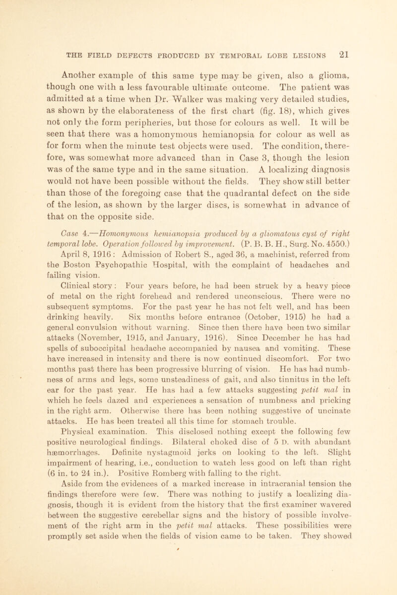 Another example of this same type may be given, also a glioma, though one with a less favourable ultimate outcome. The patient was admitted at a time when Dr. Walker was making very detailed studies, as shown by the elaborateness of the first chart (fig. 18), which gives not only the form peripheries, hut those for colours as well. It will be seen that there was a homonymous hemianopsia for colour as well as for form when the minute test objects were used. The condition, there¬ fore, was somewhat more advanced than in Case 3, though the lesion was of the same type and in the same situation. A localizing diagnosis would not have been possible without the fields. They show still better than those of the foregoing case that the quadrantal defect on the side of the lesion, as shown by the larger discs, is somewhat in advance of that on the opposite side. Case 4.—Homonymous hemianopsia produced by a gliomatous cyst of right temporal lobe. Operation followed by improvement. (P. B. B. H., Surg. No. 4550.) April 8, 1916 : Admission of Robert S., aged 36, a machinist, referred from the Boston Psychopathic Hospital, with the complaint of headaches and failing vision. Clinical story : Four years before, he had been struck by a heavy piece of metal on the right forehead and rendered unconscious. There were no subsequent symptoms. For the past year he has not felt well, and has been drinking heavily. Six months before entrance (October, 1915) he had a general convulsion without warning. Since then there have been two similar attacks (November, 1915, and January, 1916). Since December he has had spells of suboccipital headache accompanied by nausea and vomiting. These have increased in intensity and there is now continued discomfort. For two months past there has been progressive blurring of vision. He has had numb¬ ness of arms and legs, some unsteadiness of gait, and also tinnitus in the left ear for the past year. He has had a few attacks suggesting petit mol in which he feels dazed and experiences a sensation of numbness and pricking in the right arm. Otherwise there has been nothing suggestive of uncinate attacks. He has been treated all this time for stomach trouble. Physical examination. This disclosed nothing except the following few positive neurological findings. Bilateral choked disc of 5 I). with abundant haemorrhages. Definite nystagmoid jerks on looking to the left. Slight impairment of hearing, i.e., conduction to watch less good on left than right (6 in. to 24 in.). Positive Romberg with falling to the right. Aside from the evidences of a marked increase in intracranial tension the findings therefore were few. There was nothing to justify a localizing dia¬ gnosis, though it is evident from the history that the first examiner wavered between the suggestive cerebellar signs and the history of possible involve¬ ment of the right arm in the petit mol attacks. These possibilities were promptly set aside when the fields of vision came to be taken. They showed