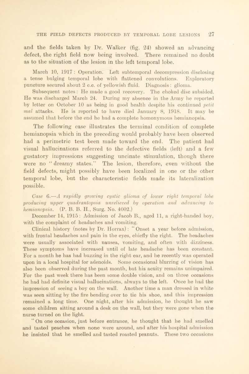 and the fields taken by Dr. Walker (fig. 24) showed an advancing defect, the right field now being involved. There remained no doubt as to the situation of the lesion in the left temporal lobe. March 10, 1917 : Operation. Left subtemporal decompression disclosing a tense bulging temporal lobe with flattened convolutions. Exploratory puncture secured about 2 c.c. of yellowish fluid. Diagnosis : glioma. Subsequent notes : He made a good recovery. The choked disc subsided. He was discharged March 24. During my absence in the Army he reported by letter on October 10 as being in good health despite his continued petit vial attacks. He is reported to have died January 8, 1918. It may be assumed that before the end he had a complete homonymous hemianopsia. The following case illustrates the terminal condition of complete hemianopsia which in the preceding would probably have been observed had a perimetric test been made toward the end. The patient had visual hallucinations referred to the defective fields (left) and a few gustatory impressions suggesting uncinate stimulation, though there were no “ dreamy states.5' The lesion, therefore, even without the field defects, might possibly have been localized in one or the other temporal lobe, but the characteristic fields made its lateralization possible. Case 6.—A rapidly growing cystic glioma of lower right temporal lobe producing upper quadrantopsia unrelieved by operation and advancing to hemianopsia. (P. B. B. H., Surg. No. 4002.) December 14, 1915 : Admission of Jacob B., aged 11, a right-handed boy, with the complaint of headaches and vomiting. Clinical history (notes by Dr. Horrax) : “ Onset a year before admission, with frontal headaches and pain in the eyes, chiefly the right. The headaches were usually associated with nausea, vomiting, and often with dizziness. These symptoms have increased until of late headache has been constant. For a month he has had buzzing in the right ear, and be recently was operated upon in a local hospital for adenoids. Some occasional blurring of vision has also been observed during the past month, but his acuity remains unimpaired. For the past week there has been some double vision, and on three occasions he had had definite visual hallucinations, always to the left. Once he had the impression of seeing a boy on the wall. Another time a man dressed in white was seen sitting by the fire bending over to tie his shoe, and this impression remained a long time. One night, after his admission, he thought he saw some children sitting around a desk on the wall, but they were gone when the nurse turned on the light. “ On one occasion, just before entrance, he thought that he had smelled and tasted peaches when none were around, and after his hospital admission he insisted that he smelled and tasted roasted peanuts. These two occasions