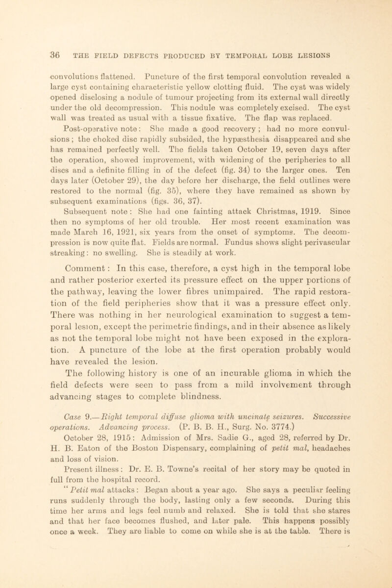 convolutions flattened. Puncture of the first temporal convolution revealed a large cyst containing characteristic yellow clotting fluid. The cyst was widely opened disclosing a nodule of tumour projecting from its external wall directly under the old decompression. This nodule was completely excised. The cyst wall was treated as usual with a tissue fixative. The flap was replaced. Post-operative note: She made a good recovery ; had no more convul¬ sions ; the choked disc rapidly subsided, the hypaesthesia disappeared and she has remained perfectly well. The fields taken October 19, seven days after the operation, showed improvement, with widening of the peripheries to all discs and a definite filling in of the defect (fig. 34) to the larger ones. Ten days later (October 29), the day before her discharge, the field outlines were restored to the normal (fig. 3o), where they have remained as shown by subsequent examinations (figs. 36, 37). Subsequent note : She had one fainting attack Christmas, 1919. Since then no symptoms of her old trouble. Her most recent examination was made March 16, 1921, six years from the onset of symptoms. The decom¬ pression is now7 quite flat. Fields are normal. Fundus shows slight perivascular streaking : no swelling. She is steadily at wTork. Comment : In this case, therefore, a cyst high in the temporal lobe and rather posterior exerted its pressure effect on the upper portions of the pathway, leaving the lower fibres unimpaired. The rapid restora¬ tion of the field peripheries show that it was a pressure effect only. There was nothing in her neurological examination to suggest a tem¬ poral lesion, except the perimetric findings, and in their absence as likely as not the temporal lobe might not have been exposed in the explora¬ tion. A puncture of the lobe at the first operation probably would have revealed the lesion. The following history is one of an incurable glioma in which the field defects were seen to pass from a mild involvement through advancing stages to complete blindness. Case 9.— Bight temporal diffuse glioma with uncinate seizures. Successive operations. Advancing process. (P. B. B. H., Surg. No. 3774.) October 28, 1915 : Admission of Mrs. Sadie G., aged 28, referred by Dr. H. B. Eaton of the Boston Dispensary, complaining of petit mol, headaches and loss of vision. Present illness : Dr. E. B. Towne’s recital of her story may be quoted in full from the hospital record. 11 Petit mat attacks: Began about a year ago. She says a peculiar feeling runs suddenly through the body, lasting only a few seconds. During this time her arms and legs feel numb and relaxed. She is told that she stares and that her face becomes flushed, and later pale. This happens possibly once a week. They are liable to come on while she is at the table. There is