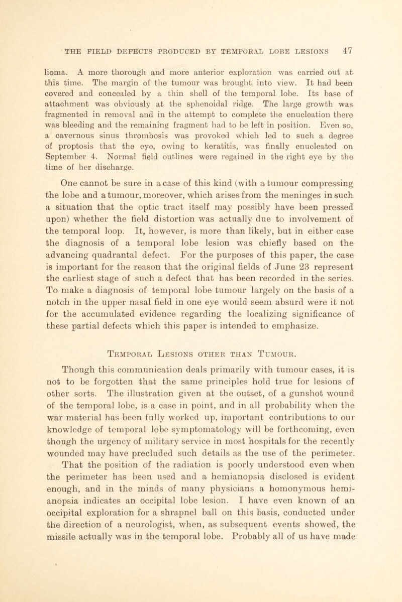 lioma. A more thorough and more anterior exploration was carried out at this time. The margin of the tumour was brought into view. It had been covered and concealed by a thin shell of the temporal lobe. Its base of attachment was obviously at the sphenoidal ridge. The large growth was fragmented in removal and in the attempt to complete the enucleation there was bleeding and the remaining fragment had to be left in position. Even so, a cavernous sinus thrombosis was provoked which led to such a degree of proptosis that the eye, owing to keratitis, was finally enucleated on September 4. Normal field outlines were regained in the right eye by the time of her discharge. One cannot be sure in a case of this kind (with a tumour compressing the lobe and a tumour, moreover, which arises from the meninges in such a situation that the optic tract itself may possibly have been pressed upon) whether the field distortion was actually due to involvement of the temporal loop. It, however, is more than likely, but in either case the diagnosis of a temporal lobe lesion was chiefly based on the advancing quadrantal defect. For the purposes of this paper, the case is important for the reason that the original fields of June 23 represent the earliest stage of such a defect that has been recorded in the series. To make a diagnosis of temporal lobe tumour largely on the basis of a notch in the upper nasal field in one eye would seem absurd were it not for the accumulated evidence regarding the localizing significance of these partial defects which this paper is intended to emphasize. Temporal Lesions other than Tumour. Though this communication deals primarily with tumour cases, it is not to be forgotten that the same principles hold true for lesions of other sorts. The illustration given at the outset, of a gunshot wound of the temporal lobe, is a case in point, and in all probability when the war material has been fully worked up, important contributions to our knowledge of temporal lobe symptomatology will be forthcoming, even though the urgency of military service in most hospitals for the recently wounded may have precluded such details as the use of the perimeter. That the position of the radiation is poorly understood even when the perimeter has been used and a hemianopsia disclosed is evident enough, and in the minds of many physicians a homonymous hemi¬ anopsia indicates an occipital lobe lesion. I have even known of an occipital exploration for a shrapnel ball on this basis, conducted under the direction of a neurologist, when, as subsequent events showed, the missile actually was in the temporal lobe. Probably all of us have made
