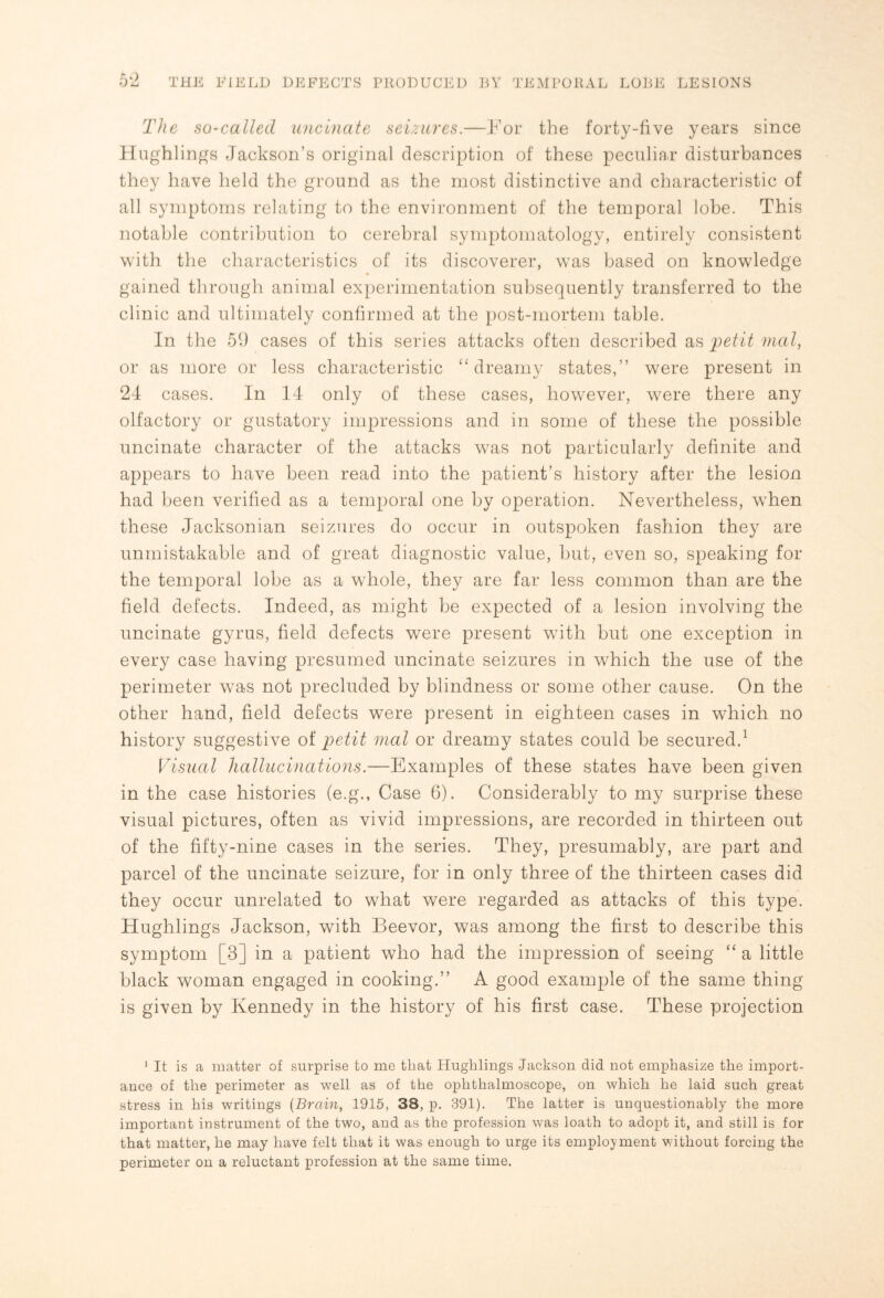 The so-called uncinate seizures.—For the forty-five years since Hughlings Jackson’s original description of these peculiar disturbances they have held the ground as the most distinctive and characteristic of all symptoms relating to the environment of the temporal lobe. This notable contribution to cerebral symptomatology, entirely consistent with the characteristics of its discoverer, was based on knowledge gained through animal experimentation subsequently transferred to the clinic and ultimately confirmed at the post-mortem table. In the 59 cases of this series attacks often described as petit mal, or as more or less characteristic “ dreamy states,” were present in 24 cases. In 14 only of these cases, however, were there any olfactory or gustatory impressions and in some of these the possible uncinate character of the attacks was not particularly definite and appears to have been read into the patient’s history after the lesion had been verified as a temporal one by operation. Nevertheless, when these Jacksonian seizures do occur in outspoken fashion they are unmistakable and of great diagnostic value, but, even so, speaking for the temporal lobe as a whole, they are far less common than are the field defects. Indeed, as might be expected of a lesion involving the uncinate gyrus, field defects were present with but one exception in every case having presumed uncinate seizures in which the use of the perimeter was not precluded by blindness or some other cause. On the other hand, field defects were present in eighteen cases in which no history suggestive of petit mal or dreamy states could be secured.1 Visual hallucinations.—Examples of these states have been given in the case histories (e.g., Case 6). Considerably to my surprise these visual pictures, often as vivid impressions, are recorded in thirteen out of the fifty-nine cases in the series. They, presumably, are part and parcel of the uncinate seizure, for in only three of the thirteen cases did they occur unrelated to what were regarded as attacks of this type. Hughlings Jackson, with Beevor, was among the first to describe this symptom [3] in a patient who had the impression of seeing “ a little black woman engaged in cooking.” A good example of the same thing is given by Kennedy in the history of his first case. These projection 1 It is a matter of surprise to me that Hughlings .Jackson did not emphasize the import¬ ance of the perimeter as well as of the ophthalmoscope, on which he laid such great stress in his writings (Brain, 1915, 38, p. 391). The latter is unquestionably the more important instrument of the two, and as the profession was loath to adopt it, and still is for that matter, he may have felt that it was enough to urge its employment without forcing the perimeter on a reluctant profession at the same time.