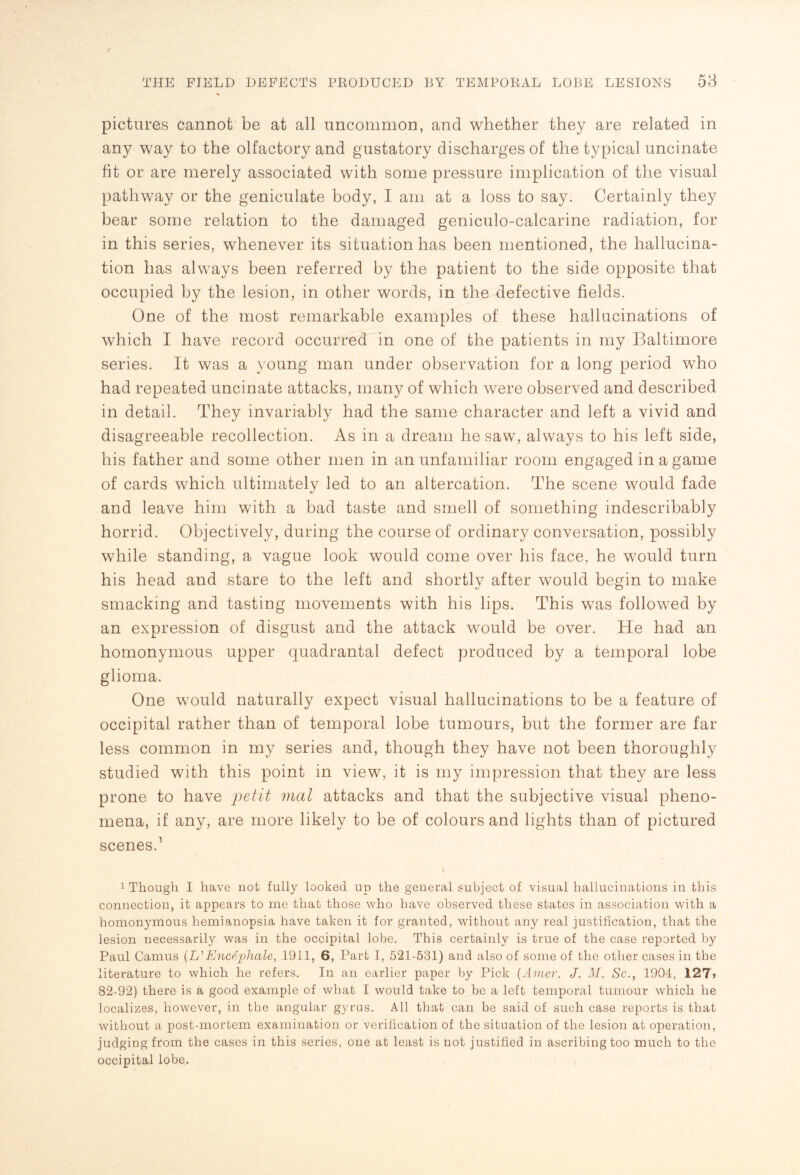 pictures cannot be at all uncommon, and whether they are related in any way to the olfactory and gustatory discharges of the typical uncinate fit or are merely associated with some pressure implication of the visual pathway or the geniculate body, I am at a loss to say. Certainly they bear some relation to the damaged geniculo-calcarine radiation, for in this series, whenever its situation has been mentioned, the hallucina¬ tion has always been referred by the patient to the side opposite that occupied by the lesion, in other words, in the defective fields. One of the most remarkable examples of these hallucinations of which I have record occurred in one of the patients in my Baltimore series. It was a young man under observation for a long period who had repeated uncinate attacks, many of which were observed and described in detail. They invariably had the same character and left a vivid and disagreeable recollection. As in a dream he saw, always to his left side, his father and some other men in an unfamiliar room engaged in a game of cards which ultimately led to an altercation. The scene would fade and leave him with a bad taste and smell of something indescribably horrid. Objectively, during the course of ordinary conversation, possibly while standing, a vague look would come over his face, he would turn his head and stare to the left and shortly after would begin to make smacking and tasting movements with his lips. This was followed by an expression of disgust and the attack would be over. He had an homonymous upper quadrantal defect produced by a temporal lobe glioma. One would naturally expect visual hallucinations to be a feature of occipital rather than of temporal lobe tumours, but the former are far less common in my series and, though they have not been thoroughly studied with this point in view, it is my impression that they are less prone to have petit mat attacks and that the subjective visual pheno¬ mena, if any, are more likely to be of colours and lights than of pictured scenes.1 1 Though I have not fully looked up the general subject of visual hallucinations in this connection, it appears to me that those who have observed these states in association with a homonymous hemianopsia have taken it for granted, without any real justification, that the lesion necessarily was in the occipital lobe. This certainly is true of the case reported by Paul Camus (L’Encephale, 1911, 6, Part I, 521-531) and also of some of the other cases in the literature to which he refers. In an earlier paper by Pick (Amer. J. M. Sc., 1904, 127> 82-92) there is a good example of what I would take to be a left temporal tumour which he localizes, however, in the angular gyrus. All that can be said of such case reports is that without a post-mortem examination or verification of the situation of the lesion at operation, judging from the cases in this series, one at least is not justified in ascribing too much to the occipital lobe.