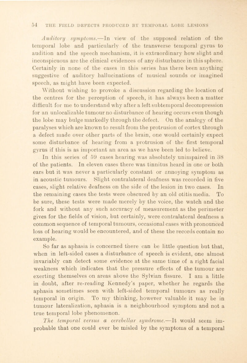 Auditory symptoms.—In view of the supposed relation of the temporal lobe and particularly of the transverse temporal gyrus to audition and the speech mechanism, it is extraordinary how slight and inconspicuous are the clinical evidences of any disturbance in this sphere. Certainly in none of the cases in this series has there been anything suggestive of auditory hallucinations of musical sounds or imagined speech, as might have been expected. Without wishing to provoke a discussion regarding the location of the centres for the perception of speech, it has always been a matter difficult for me to understand why after a left subtemporal decompression for an unrealizable tumour no disturbance of hearing occurs even though the lobe may bulge markedly through the defect. On the analogy of the paralyses which are known to result from the protrusion of cortex through a defect made over other parts of the brain, one would certainly expect some disturbance of hearing from a protrusion of the first temporal gyrus if this is as important an area as we have been led to believe. In this series of 59 cases hearing was absolutely unimpaired in 38 of the patients. In eleven cases there was tinnitus heard in one or both ears but it was never a particularly constant or annoying symptom as in acoustic tumours. Slight contralateral deafness was recorded in five cases, slight relative deafness on the side of the lesion in two cases. In the remaining cases the tests were obscured by an old otitis media. To be sure, these tests were made merely by the voice, the watch and the fork and without any such accuracy of measurement as the perimeter gives for the fields of vision, but certainly, were contralateral deafness a common sequence of temporal tumours, occasional cases with pronounced loss of hearing would be encountered, and of these the records contain no example. So far as aphasia is concerned there can be little question but that, when in left-sided cases a disturbance of speech is evident, one almost invariably can detect some evidence at the same time of a right facial weakness which indicates that the pressure effects of the tumour are exerting themselves on areas above the Sylvian fissure. I am a little in doubt, after re-reading Kennedy’s paper, whether he regards the aphasia sometimes seen with left-sided temporal tumours as really temporal in origin. To my thinking, however valuable it may be in tumour lateralization, aphasia is a neighbourhood symptom and not a true temporal lobe phenomenon. The temporal versus a cerebellar syndrome.—It would seem im¬ probable that one could ever be misled by the symptoms of a temporal