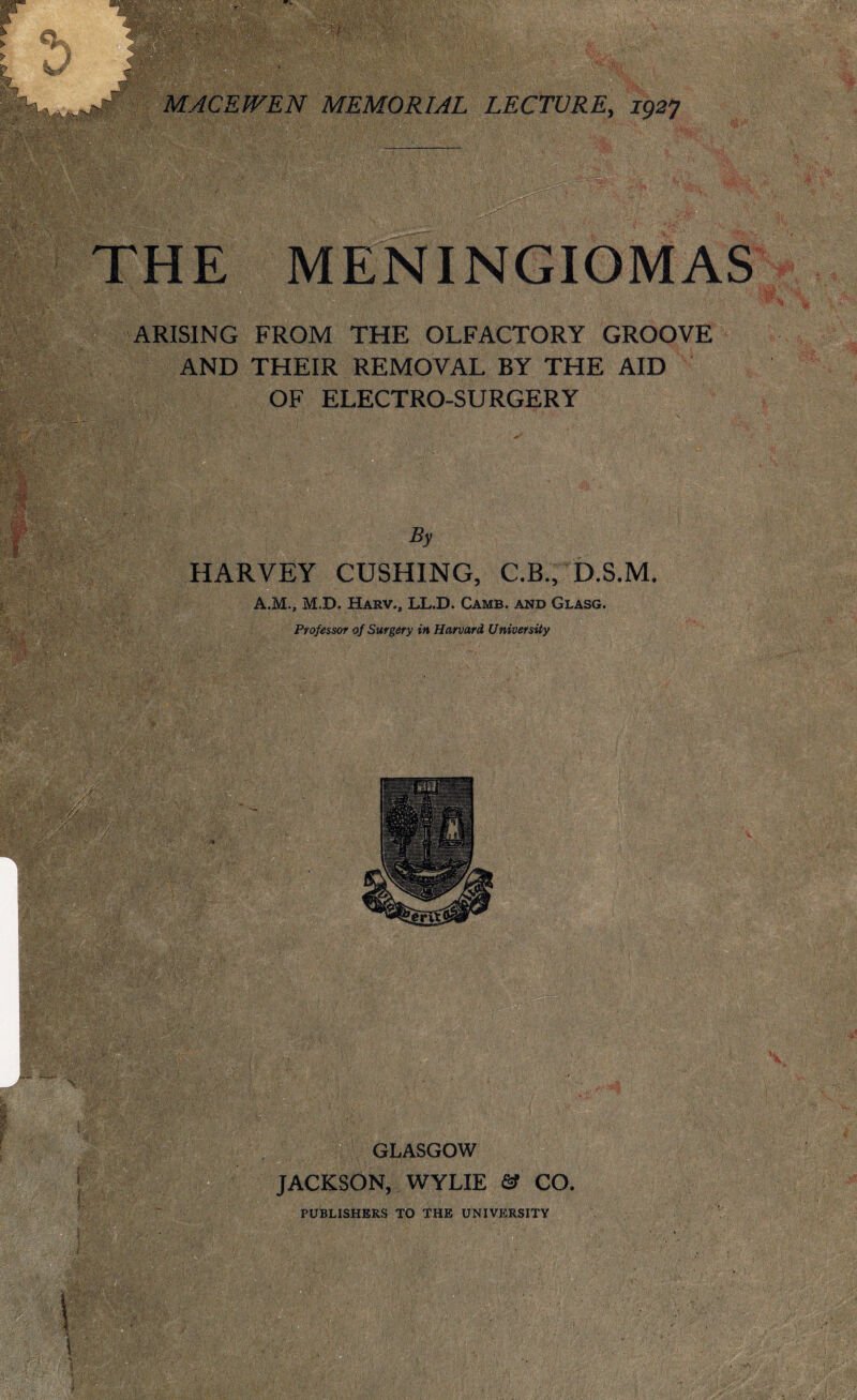 THE MENINGIOMAS '  . .*v ARISING FROM THE OLFACTORY GROOVE AND THEIR REMOVAL BY THE AID OF ELECTRO-SURGERY V ?,■*-** ' T'- i : ; .? ; . i •• By HARVEY CUSHING, C.B., D.S.M. A.M., M.D. Harv., LL.D. Cams, and Glasg. Professor of Surgery in Harvard University f v GLASGOW JACKSON, WYLIE & CO. PUBLISHERS TO THE UNIVERSITY