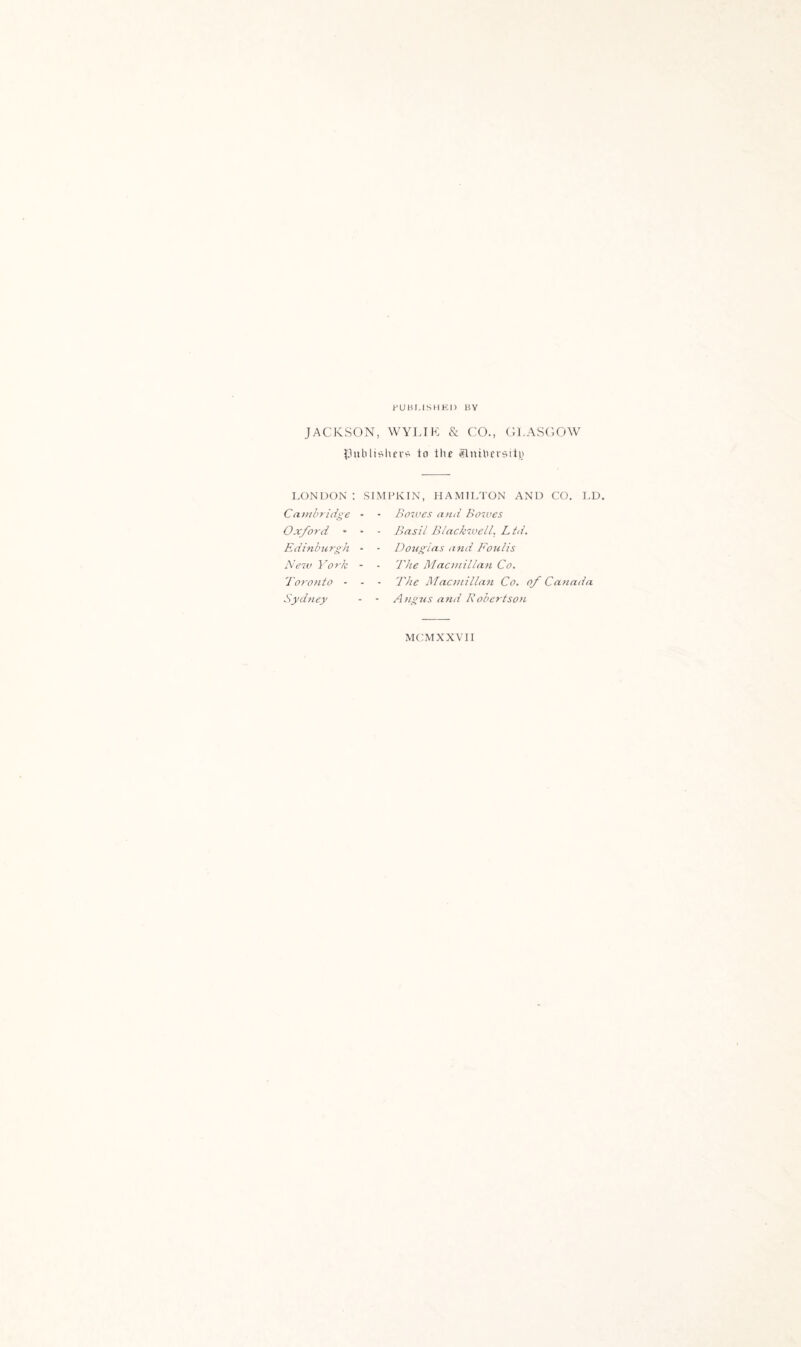 PUBLISHED BY JACKSON, WYLIK & CO., GLASGOW publishers to the Slnthersity LONDON t SIMPKIN, HAMILTON AND CO. LD. Cambridge * Oxford - - - Edinburgh - - New Vork - Toronto - Sydney Botues and Bowes Basil Blackwell. Ltd. Douglas and Foulis The Macmillan Co. The Macmillan Co. of Canada Angus and Robertson MCMXXVII