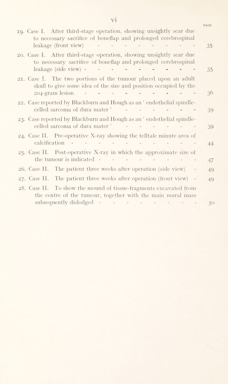 PAGE 19. Case I. After third-stage operation, showing unsightly scar due to necessary sacrifice of boneflap and prolonged cerebrospinal leakage (front view) - -- -- -- -35 20. Case I. After third-stage operation, showing unsightly scar due to necessary sacrifice of boneflap and prolonged cerebrospinal leakage (side view) ..-35 21. Case I. The two portions of the tumour placed upon an adult skull to give some idea of the size and position occupied by the 204-gram lesion .--------36 22. Case reported by Blackburn and Hough as an ' endothelial spindle- celled sarcoma of dura mater ' ------ 39 23. Case reported by Blackburn and Hough as an ‘ endothelial spindle- celled sarcoma of dura mater ’ ______ 39 24. Case II. Pre-operative X-ray showing the telltale minute area of calcification ---------- 44 25. Case II. Post-operative X-ray in which the approximate size of the tumour is indicated -------- 47 26. Case II. The patient three weeks after operation (side view) - 49 27. Case II. The patient three weeks after operation (front view) - 49 28. Case II. To show the mound of tissue-fragments excavated from the centre of the tumour, together with the main mural mass subsequently dislodged - - - - - - - - 50
