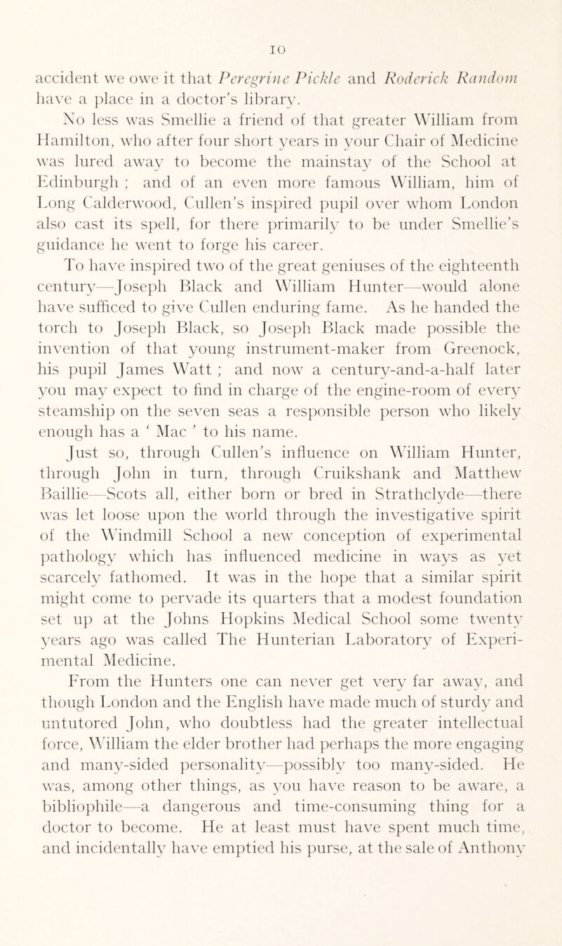 accident we owe it that Peregrine Pickle and Roderick Random have a place in a doctor’s library. No less was Smellie a friend of that greater William from Hamilton, who after four short years in your Chair of Medicine was lured away to become the mainstay of the School at Edinburgh ; and of an even more famous William, him of Long Calderwood, Cullen’s inspired pupil over whom London also cast its spell, for there primarily to be under Smellie’s guidance he went to forge his career. To have inspired two of the great geniuses of the eighteenth century—Joseph Black and William Hunter—-would alone have sufficed to give Cullen enduring fame. As he handed the torch to Joseph Black, so Joseph Black made possible the invention of that young instrument-maker from Greenock, his pupil James Watt ; and now a century-and-a-half later you may expect to find in charge of the engine-room of every steamship on the seven seas a responsible person who likely enough has a ‘ Mac ’ to his name. Just so, through Cullen’s influence on William Hunter, through John in turn, through Cruikshank and Matthew Baillie—Scots ah, either born or bred in Strathclyde—there was let loose upon the world through the investigative spirit of the Windmill School a new conception of experimental pathology which has influenced medicine in ways as yet scarcely fathomed. It was in the hope that a similar spirit might come to pervade its quarters that a modest foundation set up at the Johns Hopkins Medical School some twenty years ago was called The Hunterian Laboratory of Experi¬ mental Medicine. Lrom the Hunters one can never get very far away, and though London and the English have made much of sturdy and untutored John, who doubtless had the greater intellectual force, William the elder brother had perhaps the more engaging and many-sided personality—possibly too many-sided. He was, among other things, as you have reason to be aware, a bibliophile—a dangerous and time-consuming thing for a doctor to become. He at least must have spent much time, and incidentally have emptied his purse, at the sale of Anthony