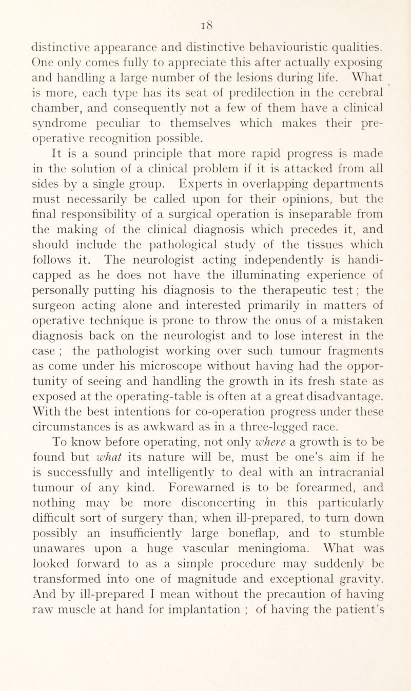 distinctive appearance and distinctive behaviouristic qualities. One only comes fully to appreciate this after actually exposing and handling a large number of the lesions during life. What is more, each type has its seat of predilection in the cerebral chamber, and consequently not a few of them have a clinical syndrome peculiar to themselves which makes their pre¬ operative recognition possible. It is a sound principle that more rapid progress is made in the solution of a clinical problem if it is attacked from all sides by a single group. Experts in overlapping departments must necessarily be called upon for their opinions, but the final responsibility of a surgical operation is inseparable from the making of the clinical diagnosis which precedes it, and should include the pathological study of the tissues which follows it. The neurologist acting independently is handi¬ capped as he does not have the illuminating experience of personally putting his diagnosis to the therapeutic test; the surgeon acting alone and interested primarily in matters of operative technique is prone to throw the onus of a mistaken diagnosis back on the neurologist and to lose interest in the case ; the pathologist working over such tumour fragments as come under his microscope without having had the oppor¬ tunity of seeing and handling the growth in its fresh state as exposed at the operating-table is often at a great disadvantage. With the best intentions for co-operation progress under these circumstances is as awkward as in a three-legged race. To know before operating, not only where a growth is to be found but what its nature will be, must be one’s aim if he is successfully and intelligently to deal with an intracranial tumour of any kind. Forewarned is to be forearmed, and nothing may be more disconcerting in this particularly difficult sort of surgery than, when ill-prepared, to turn down possibly an insufficiently large boneflap, and to stumble unawares upon a huge vascular meningioma. What was looked forward to as a simple procedure may suddenly be transformed into one of magnitude and exceptional gravity. And by ill-prepared I mean without the precaution of having raw muscle at hand for implantation ; of having the patient’s