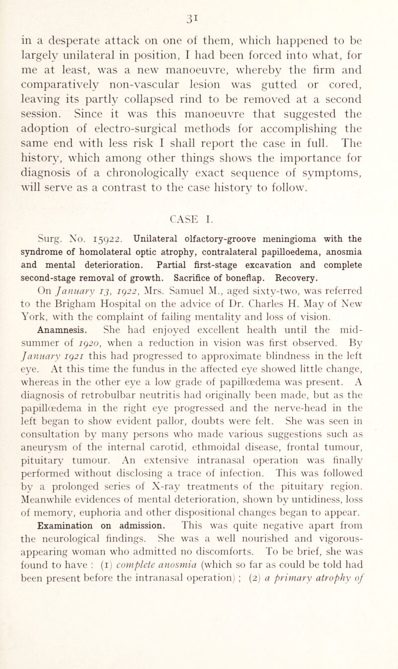 in a desperate attack on one of them, which happened to be largely unilateral in position, I had been forced into what, for me at least, was a new manoeuvre, whereby the firm and comparatively non-vascular lesion was gutted or cored, leaving its partly collapsed rind to be removed at a second session. Since it was this manoeuvre that suggested the adoption of electro-surgical methods for accomplishing the same end with less risk I shall report the case in full. The history, which among other things shows the importance for diagnosis of a chronologically exact sequence of symptoms, will serve as a contrast to the case history to follow. CASE I. Surg. No. 15922. Unilateral olfactory-groove meningioma with the syndrome of homolateral optic atrophy, contralateral papilloedema, anosmia and mental deterioration. Partial first-stage excavation and complete second-stage removal of growth. Sacrifice of boneflap. Recovery. On January 13, ig22, Mrs. Samuel M., aged sixty-two, was referred to the Brigham Hospital on the advice of Dr. Charles H. May of New York, with the complaint of failing mentality and loss of vision. Anamnesis. She had enjoyed excellent health until the mid¬ summer of ig2o, when a reduction in vision was first observed. By January ig2i this had progressed to approximate blindness in the left eye. At this time the fundus in the affected eye showed little change, whereas in the other eye a low grade of papilloedema was present. A diagnosis of retrobulbar neutritis had originally been made, but as the papilloedema in the right eye progressed and the nerve-head in the left began to show evident pallor, doubts were felt. She was seen in consultation by many persons who made various suggestions such as aneurysm of the internal carotid, ethmoidal disease, frontal tumour, pituitary tumour. An extensive intranasal operation was finally performed without disclosing a trace of infection. This was followed by a prolonged series of X-ray treatments of the pituitary region. Meanwhile evidences of mental deterioration, shown by untidiness, loss of memory, euphoria and other dispositional changes began to appear. Examination on admission. This was quite negative apart from the neurological findings. She was a well nourished and vigorous- appearing woman who admitted no discomforts. To be brief, she was found to have : (1) complete anosmia (which so far as could be told had been present before the intranasal operation) ; (2) a primary atrophy oj