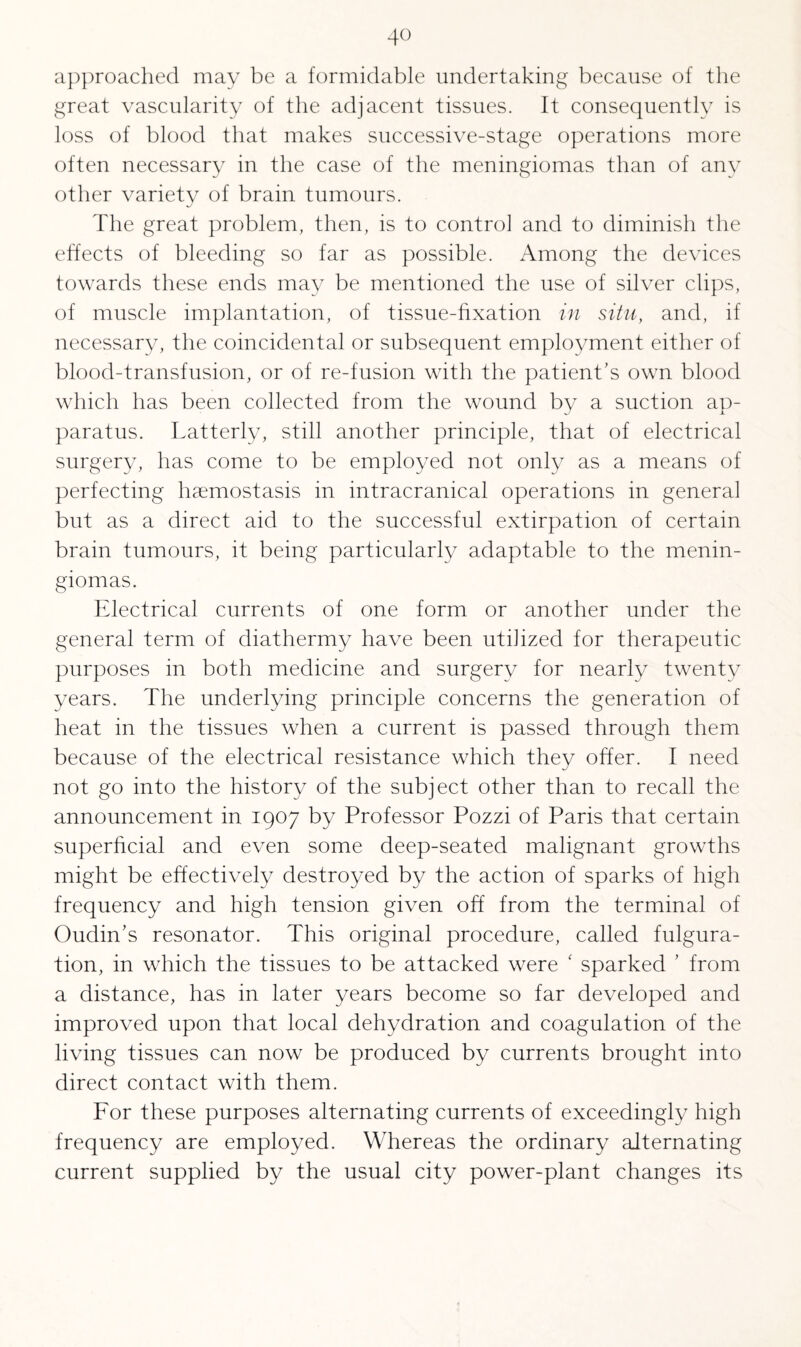 approached may be a formidable undertaking because of the great vascularity of the adjacent tissues. It consequently is loss of blood that makes successive-stage operations more often necessary in the case of the meningiomas than of any other variety of brain tumours. The great problem, then, is to control and to diminish the effects of bleeding so far as possible. Among the devices towards these ends may be mentioned the use of silver clips, of muscle implantation, of tissue-fixation in situ, and, if necessary, the coincidental or subsequent employment either of blood-transfusion, or of re-fusion with the patient’s own blood which has been collected from the wound by a suction ap¬ paratus. Latterly, still another principle, that of electrical surgery, lias come to be employed not only as a means of perfecting haemostasis in intracranical operations in general but as a direct aid to the successful extirpation of certain brain tumours, it being particularly adaptable to the menin¬ giomas. Electrical currents of one form or another under the general term of diathermy have been utilized for therapeutic purposes in both medicine and surgery for nearly twenty years. The underlying principle concerns the generation of heat in the tissues when a current is passed through them because of the electrical resistance which they offer. I need not go into the history of the subject other than to recall the announcement in 1907 by Professor Pozzi of Paris that certain superficial and even some deep-seated malignant growths might be effectively destroyed by the action of sparks of high frequency and high tension given off from the terminal of Oudin’s resonator. This original procedure, called fulgura- tion, in which the tissues to be attacked were f sparked ’ from a distance, has in later years become so far developed and improved upon that local dehydration and coagulation of the living tissues can now be produced by currents brought into direct contact with them. For these purposes alternating currents of exceedingly high frequency are employed. Whereas the ordinary alternating current supplied by the usual city power-plant changes its