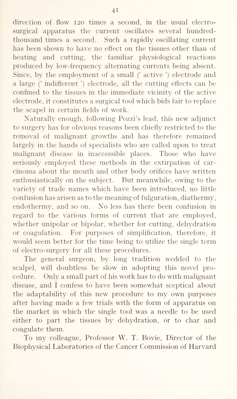 direction of flow 120 times a second, in the usual electro- surgical apparatus the current oscillates several hundred- thousand times a second. Such a rapidly oscillating current has been shown to have no effect on the tissues other than of heating and cutting, the familiar physiological reactions produced by low-frequency alternating currents being absent. Since, by the employment of a small (‘ active ’) electrode and a large (‘ indifferent ’) electrode, all the cutting effects can be confined to the tissues in the immediate vicinity of the active electrode, it constitutes a surgical tool which bids fair to replace the scapel in certain fields of work. Naturally enough, following Pozzi’s lead, this new adjunct to surgery has for obvious reasons been chiefly restricted to the removal of malignant growths and has therefore remained largely in the hands of specialists who are called upon to treat malignant disease in inaccessible places. Those who have seriously employed these methods in the extirpation of car¬ cinoma about the mouth and other body orifices have written enthusiastically on the subject. But meanwhile, owing to the variety of trade names which have been introduced, no little confusion has arisen as to the meaning of fulguration, diathermy, endothermy, and so on. No less has there been confusion in regard to the various forms of current that are employed, whether unipolar or bipolar, whether for cutting, dehydration or coagulation. For purposes of simplification, therefore, it would seem better for the time being to utilize the single term of electro-surgery for all these procedures. The general surgeon, by long tradition wedded to the scalpel, will doubtless be slow in adopting this novel pro¬ cedure. Only a small part of his work has to do with malignant disease, and I confess to have been somewhat sceptical about the adaptability of this new procedure to my own purposes after having made a few trials with the form of apparatus on the market in which the single tool was a needle to be used either to part the tissues by dehydration, or to char and coagulate them. To my colleague, Professor W. T. Bovie, Director of the Biophysical Taboratories of the Cancer Commission of Harvard