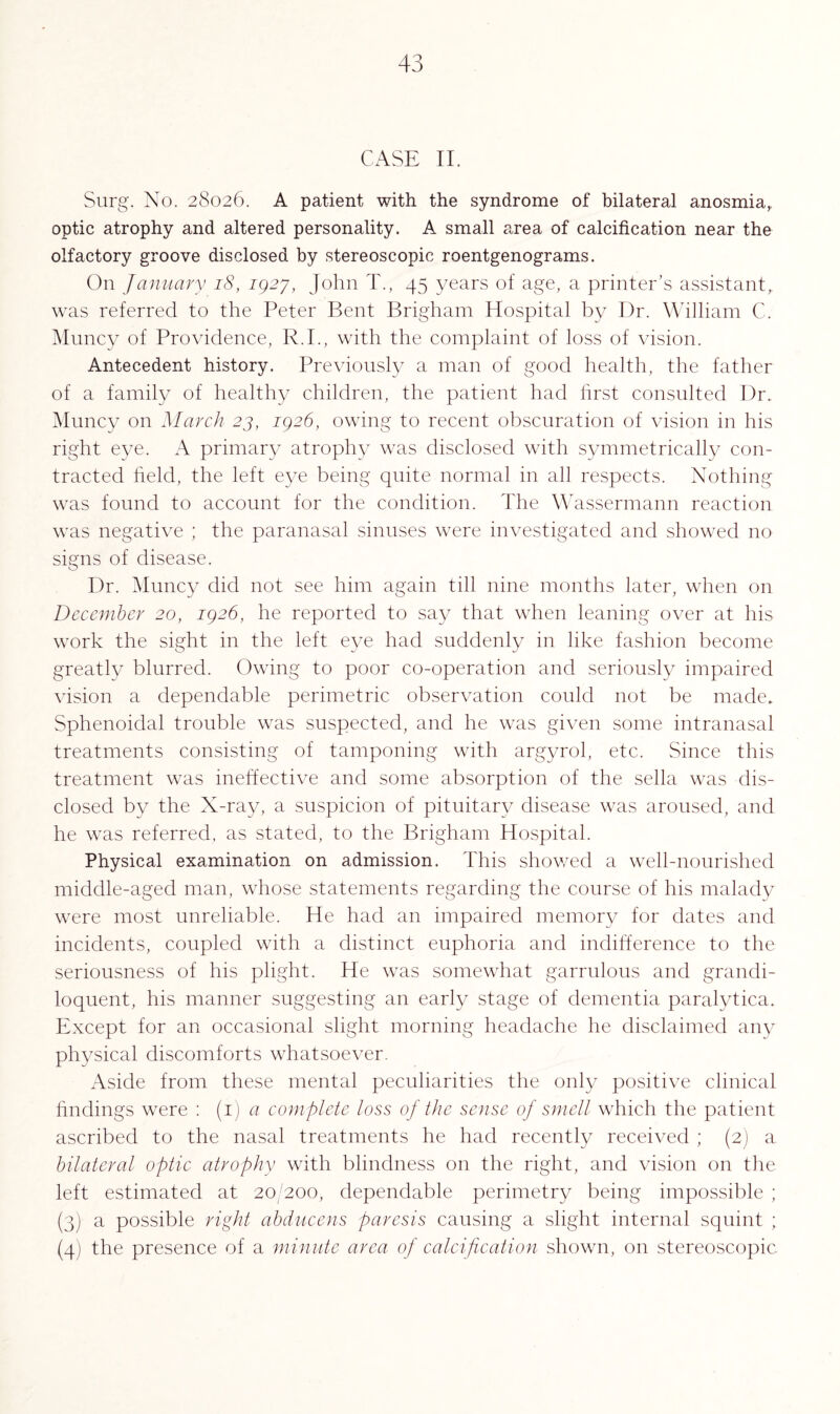 CASE II. Surg. No. 28026. A patient with the syndrome of bilateral anosmia, optic atrophy and altered personality. A small area of calcification near the olfactory groove disclosed by stereoscopic roentgenograms. On January 18, 1927, John T., 45 years of age, a printer’s assistant, was referred to the Peter Bent Brigham Hospital by Dr. William C. Muncy of Providence, R.I., with the complaint of loss of vision. Antecedent history. Previously a man of good health, the father of a family of healthy children, the patient had first consulted Dr. Muncy on March 23, 1926, owing to recent obscuration of vision in his right eye. A primary atrophy was disclosed with symmetrically con¬ tracted field, the left eye being quite normal in all respects. Nothing was found to account for the condition. The Wassermann reaction was negative ; the paranasal sinuses were investigated and showed no signs of disease. Dr. Muncy did not see him again till nine months later, when on December 20, 1926, he reported to say that when leaning over at his work the sight in the left eye had suddenly in like fashion become greatly blurred. Owing to poor co-operation and seriously impaired vision a dependable perimetric observation could not be made. Sphenoidal trouble was suspected, and he was given some intranasal treatments consisting of tamponing with argyrol, etc. Since this treatment was ineffective and some absorption of the sella was dis¬ closed by the X-ray, a suspicion of pituitary disease was aroused, and he was referred, as stated, to the Brigham Hospital. Physical examination on admission. This showed a well-nourished middle-aged man, whose statements regarding the course of his malady were most unreliable. He had an impaired memory for dates and incidents, coupled with a distinct euphoria and indifference to the seriousness of his plight. He was somewhat garrulous and grandi¬ loquent, his manner suggesting an early stage of dementia paralytica. Except for an occasional slight morning headache he disclaimed any physical discomforts whatsoever. Aside from these mental peculiarities the only positive clinical findings were : (1) a complete loss of the sense of smell which the patient ascribed to the nasal treatments he had recently received ; (2) a bilateral optic atrophy with blindness on the right, and vision on the left estimated at 20/200, dependable perimetry being impossible ; (3) a possible right abducens paresis causing a slight internal squint ; (4) the presence of a minute area of calcification shown, on stereoscopic