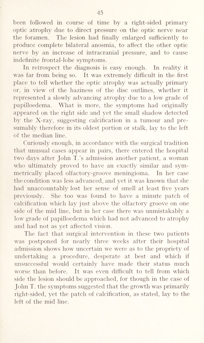 been followed in course of time by a right-sided primary optic atrophy due to direct pressure on the optic nerve near the foramen. The lesion had finally enlarged sufficiently to produce complete bilateral anosmia, to affect the other optic nerve by an increase of intracranial pressure, and to cause indefinite frontal-lobe symptoms. In retrospect the diagnosis is easy enough. In reality it was far from being so. It was extremely difficult in the first place to tell whether the optic atrophy was actually primary or, in view of the haziness of the disc outlines, whether it represented a slowly advancing atrophy due to a low grade of papilloedema. What is more, the symptoms had originally appeared on the right side and yet the small shadow detected by the X-ray, suggesting calcification in a tumour and pre¬ sumably therefore in its oldest portion or stalk, lay to the left of the median line. Curiously enough, in accordance with the surgical tradition that unusual cases appear in pairs, there entered the hospital two days after John T.’s admission another patient, a woman who ultimately proved to have an exactly similar and sym¬ metrically placed olfactory-groove meningioma. In her case the condition was less advanced, and yet it was known that she had unaccountably lost her sense of smell at least five years previously. She too was found to have a minute patch of calcification which lay just above the olfactory groove on one side of the mid line, but in her case there was unmistakably a low grade of papilloedema which had not advanced to atrophy and had not as yet affected vision. The fact that surgical intervention in these two patients was postponed for nearly three weeks after their hospital admission shows how uncertain we were as to the propriety of undertaking a procedure, desperate at best and which if unsuccessful would certainly have made their status much worse than before. It was even difficult to tell from which side the lesion should be approached, for though in the case of John T. the symptoms suggested that the growth was primarily right-sided, yet the patch of calcification, as stated, lay to the left of the mid line.