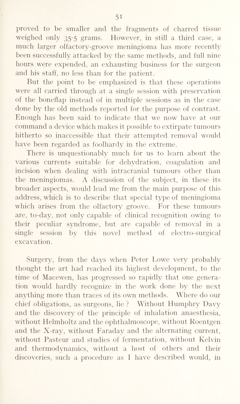 proved to be smaller and the fragments of charred tissue weighed only 35-5 grams. However, in still a third case, a much larger olfactory-groove meningioma has more recently been successfully attacked by the same methods, and full nine hours were expended, an exhausting business for the surgeon and his staff, no less than for the patient. But the point to be emphasized is that these operations were all carried through at a single session with preservation of the boneflap instead of in multiple sessions as in the case done by the old methods reported for the purpose of contrast. Enough has been said to indicate that we now have at our command a device which makes it possible to extirpate tumours hitherto so inaccessible that their attempted removal would have been regarded as foolhardy in the extreme. There is unquestionably much for us to learn about the various currents suitable for dehydration, coagulation and incision when dealing with intracranial tumours other than the meningiomas. A discussion of the subject, in these its broader aspects, would lead me from the main purpose of this address, which is to describe that special type of meningioma which arises from the olfactory groove. For these tumours are, to-day, not only capable of clinical recognition owing to their peculiar syndrome, but are capable of removal in a single session by this novel method of electro-surgical excavation. Surgery, from the days when Peter Lowe very probably thought the art had reached its highest development, to the time of Macewen, has progressed so rapidly that one genera¬ tion would hardly recognize in the work done by the next anything more than traces of its own methods. Where do our chief obligations, as surgeons, lie ? Without Humphry Davy and the discovery of the principle of inhalation anaesthesia, without Helmholtz and the ophthalmoscope, without Roentgen and the X-ray, without Faraday and the alternating current, without Pasteur and studies of fermentation, without Kelvin and thermodynamics, without a host of others and their discoveries, such a procedure as I have described would, in