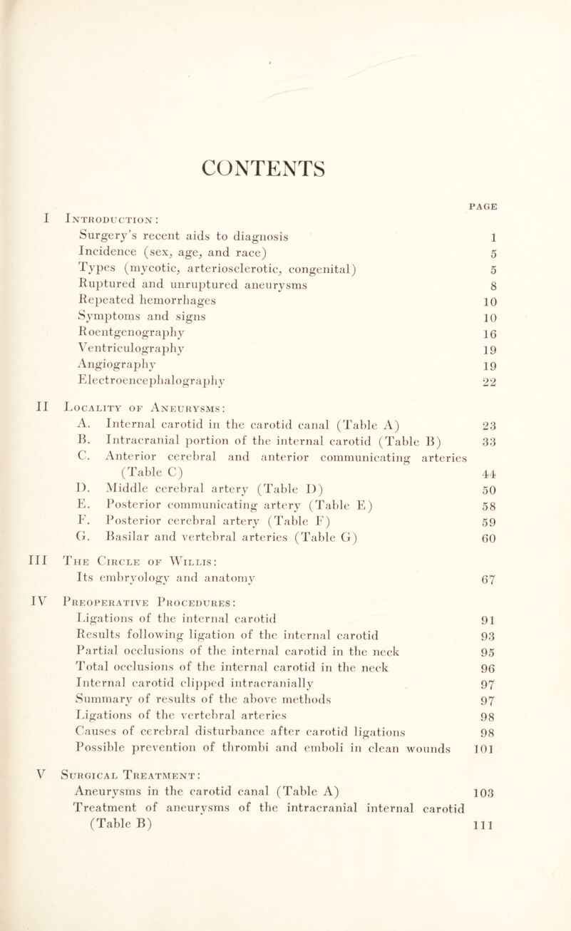 CONTENTS PAGE I Introduction: Surgery’s recent aids to diagnosis 1 Incidence (sex, age, and race) 5 Types (mycotic, arteriosclerotic, congenital) 5 Ruptured and unruptured aneurysms 8 Repeated hemorrhages 10 Symptoms and signs 10 Roentgenography 10 Ventriculography 19 Angiography 19 Electroencephalography 22 II I locality of Aneurysms: A. Internal carotid in the carotid canal (Table A) 23 B. Intracranial portion of the internal carotid (Table B) 33 C. Anterior cerebral and anterior communicating arteries (Table C) 44 I). Middle cerebral artery (Table D) 50 E. Posterior communicating artery (Table E) 58 F. Posterior cerebral artery (Table E) 59 G. Basilar and vertebral arteries (Table G) 60 III The Circle of Willis: Its embryology and anatomy 67 IV Preoperative Procedures: Ligations of the internal carotid 91 Results following ligation of the internal carotid 93 Partial occlusions of the internal carotid in the neck 95 Total occlusions of the internal carotid in the neck 96 Internal carotid clipped intracranially 97 Summary of results of the above methods 97 Ligations of the vertebral arteries 98 Causes of cerebral disturbance after carotid ligations 98 Possible prevention of thrombi and emboli in clean wounds 101 V Surgical Treatment: Aneurysms in the carotid canal (Table A) 103 Treatment of aneurysms of the intracranial internal carotid (Table B) ill