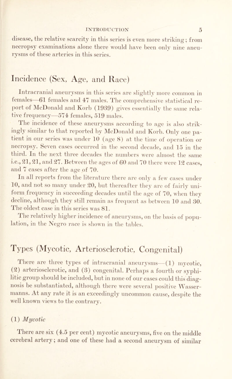 disease, the relative scarcity in this series is even more striking; from necropsy examinations alone there would have been only nine aneu¬ rysms of these arteries in this series. Incidence (Sex, Age, and Race) Intracranial aneurysms in this series are slightly more common in females—61 females and 47 males. The comprehensive statistical re¬ port of McDonald and Korb (1939) gives essentially the same rela¬ tive frequency—574 females, 519 males. The incidence of these aneurysms according to age is also strik¬ ingly similar to that reported by McDonald and Korb. Only one pa¬ tient in our series was under 10 (age 8) at the time of operation or necropsy. Seven cases occurred in the second decade, and 15 in the third. In the next three decades the numbers were almost the same i.e., 21, 21, and 27. Between the ages ol 60 and 70 there were 12 cases, and 7 cases after the age of 70. In all reports from the literature there are only a few cases under 10, and not so many under 20, but thereafter they are of fairly uni¬ form frequency in succeeding decades until the age of 70, when they decline, although they still remain as frequent as between 10 and 30. The oldest case in this series was 81. The relatively higher incidence of aneurysms, on the basis of popu¬ lation, in the Negro race is shown in the tables. Types (Mycotic, Arteriosclerotic, Congenital) There are three types of intracranial aneurysms—(1) mycotic, (2) arteriosclerotic, and (3) congenital. Perhaps a fourth or syphi¬ litic group should be included, but in none of our cases could this diag¬ nosis be substantiated, although there were several positive Wasser- manns. At any rate it is an exceedingly uncommon cause, despite the well known views to the contrary. (1) Mycotic There are six (4.5 per cent) mycotic aneurysms, five on the middle cerebral artery; and one of these had a second aneurysm of similar