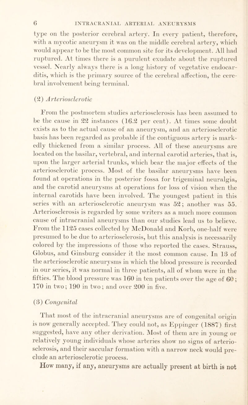 type on the posterior cerebral artery. In every patient, therefore, with a mycotic aneurysm it was on the middle cerebral artery, which would appear to be the most common site for its development. All had ruptured. At times there is a purulent exudate about the ruptured vessel. Nearly always there is a long history of vegetative endocar¬ ditis, which is the primary source of the cerebral affection, the cere¬ bral involvement being terminal. (2) Arteriosclerotic From the postmortem studies arteriosclerosis has been assumed to be the cause in 22 instances (16.2 per cent). At times some doubt exists as to the actual cause of an aneurysm, and an arteriosclerotic basis has been regarded as probable if the contiguous artery is mark¬ edly thickened from a similar process. All of these aneurysms are located on the basilar, vertebral, and internal carotid arteries, that is, upon the larger arterial trunks, which bear the major effects of the arteriosclerotic process. Most of the basilar aneurysms have been found at operations in the posterior fossa for trigeminal neuralgia, and the carotid aneurysms at operations for loss of vision when the internal carotids have been involved. The youngest patient in this series with an arteriosclerotic aneurysm was 52; another was 55. Arteriosclerosis is regarded by some writers as a much more common cause of intracranial aneurysms than our studies lead us to believe. From the 1125 cases collected by McDonald and Korb, one-half were presumed to be due to arteriosclerosis, but this analysis is necessarily colored by the impressions of those who reported the cases. Strauss, Globus, and Ginsburg consider it the most common cause. In 13 of the arteriosclerotic aneurysms in which the blood pressure is recorded in our series, it was normal in three patients, all of whom were in the fifties. The blood pressure was 160 in ten patients over the age of 60; 170 in two; 190 in two; and over 200 in five. (3) Congenital That most of the intracranial aneurysms are of congenital origin is now generally accepted. They could not, as Eppinger (1887) first suggested, have any other derivation. Most of them are in young or relatively young individuals whose arteries show no signs of arterio¬ sclerosis, and their saccular formation with a narrow neck would pre¬ clude an arteriosclerotic process. How many, if any, aneurysms are actually present at birth is not