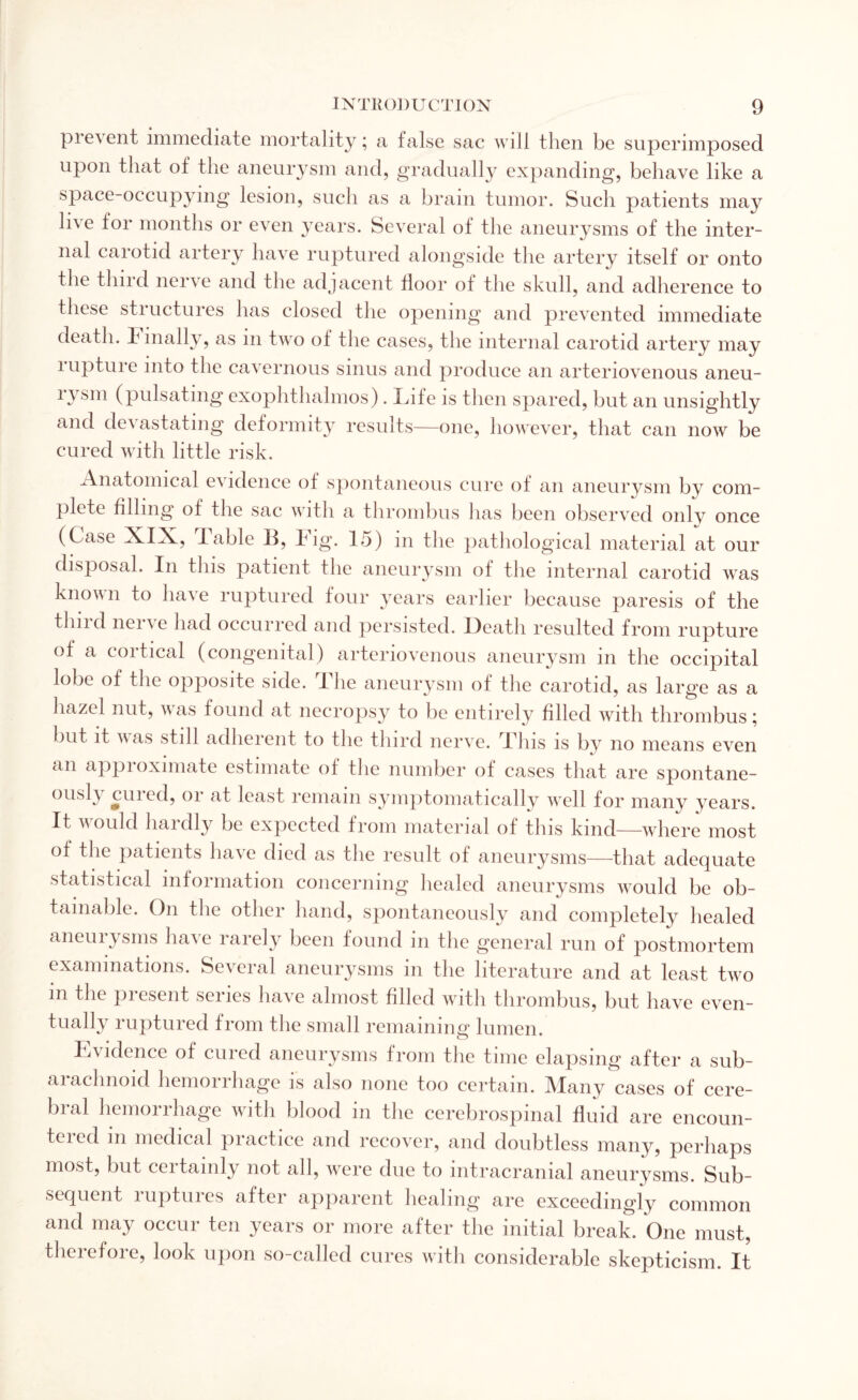 prevent immediate mortality; a false sac will then be superimposed upon that of the aneurysm and, gradually expanding, behave like a space-occupying lesion, such as a brain tumor. Such patients may live lor months or even years. Several of the aneurysms of the inter¬ nal carotid artery have ruptured alongside the artery itself or onto the third nerve and the adjacent door of the skull, and adherence to these structures has closed the opening and prevented immediate death. 1 mally, as m two ol the cases, the internal carotid artery may lupture into the cavernous sinus and produce an arteriovenous aneu- (pulsating exophthalmos). Lite is then spared, but an unsightly and dei astating deformity results—one, however, that can now be cured with little risk. Anatomical e\ idence of spontaneous cure of an aneurysm by com¬ plete filling of the sac with a thrombus has been observed only once (Case Adlx, lable 11, lug. 15) in the pathological material at our disposal. In tins patient the aneurysm of the internal carotid was known to have ruptured four years earlier because paresis of the thud neiie had occurred and persisted. Death resulted from rupture of a cortical (congenital) arteriovenous aneurysm in the occipital lobe of the opposite side. 1 he aneurysm of the carotid, as large as a hazel nut, was found at necropsy to be entirely filled with thrombus; but it was still adherent to the third nerve. This is by no means even an approximate estimate of the number of cases that are spontane- ously cuied, or at least remain symptomatically well for many years. It would liaidly be expected from material of this kind—where most of the patients have died as the result of aneurysms—that adequate statistical information concerning healed aneurysms would be ob¬ tainable. On the other hand, spontaneously and completely healed aneurysms have rarely been found in the general run of postmortem examinations. Several aneurysms in the literature and at least two in the pi esent senes have almost filled with thrombus, but have even¬ tually ruptured from the small remaining lumen. Evidence of cured aneurysms from the time elapsing after a sub- aiachnoid hemorrhage is also none too certain. Many cases of cere¬ bral hemorrhage with blood in the cerebrospinal fluid are encoun¬ tered m medical practice and recover, and doubtless many, perhaps most, but certainly not all, were due to intracranial aneurysms. Sub¬ sequent ruptures after apparent healing are exceedingly common and may occur ten years or more after the initial break. One must, therefore, look upon so-called cures with considerable skepticism. It