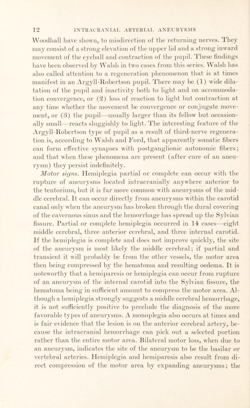 Woodhall have shown, to misdirection of the returning nerves. They may consist of a strong elevation of the upper lid and a strong inward movement of the eyeball and contraction of the pupil. These findings have been observed by Walsh in two cases from this series. Walsh has also called attention to a regeneration phenomenon that is at times manifest in an Argyll-Robertson pupil. There may be (1) wide dila¬ tation of the pupil and inactivity both to light and on accommoda¬ tion convergence, or (2) loss of reaction to light but contraction at any time whether the movement be convergence or conjugate move¬ ment, or (3) the pupil—usually larger than its fellow but occasion¬ ally small—reacts sluggishly to light. The interesting feature of the Ai 'gyll-Iiobertson type of pupil as a result of third-nerve regenera¬ tion is, according to Walsh and Ford, that apparently somatic fibers can form effective synapses with postganglionic autonomic fibers; and that when these phenomena are present (after cure of an aneu¬ rysm) they persist indefinitely. Motor' signs. Hemiplegia partial or complete can occur with the rupture of aneurysms located intracranially anywhere anterior to the tentorium, but it is far more common with aneurysms of the mid¬ dle cerebral. It can occur directly from aneurysms within the carotid canal only when the aneurysm has broken through the dural covering of the cavernous sinus and the hemorrhage has spread up the Sylvian fissure. Partial or complete hemiplegia occurred in 14 cases—eight middle cerebral, three anterior cerebral, and three internal carotid. If the hemiplegia is complete and does not improve quickly, the site of the aneurysm is most likely the middle cerebral; if partial and transient it will probably be from the other vessels, the motor area then being compressed by the hematoma and resulting oedema. It is noteworthy that a hemiparesis or hemiplegia can occur from rupture of an aneurysm of the internal carotid into the Sylvian fissure, the hematoma being in sufficient amount to compress the motor area. Al¬ though a hemiplegia strongly suggests a middle cerebral hemorrhage, it is not sufficiently positive to preclude the diagnosis of the more favorable types of aneurysms. A monoplegia also occurs at times and is fair evidence that the lesion is on the anterior cerebral artery, be¬ cause the intracranial hemorrhage can pick out a selected portion rather than the entire motor area. Bilateral motor loss, when due to an aneurysm, indicates the site of the aneurysm to be the basilar or vertebral arteries. Hemiplegia and hemiparesis also result from di¬ rect compression of the motor area by expanding aneurysms; the