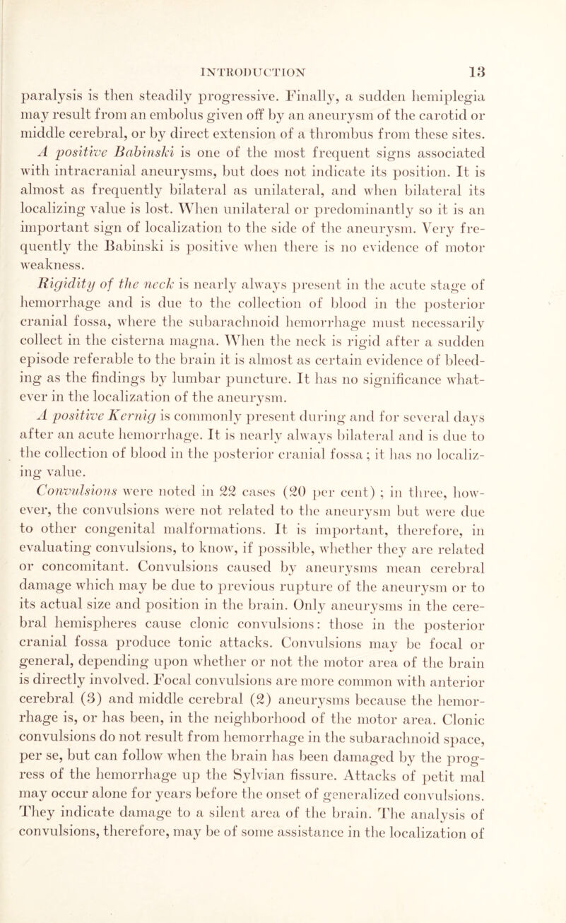 paralysis is then steadily progressive. Finally, a sudden hemiplegia may result from an embolus given off by an aneurysm of the carotid or middle cerebral, or by direct extension of a thrombus from these sites. A positive Babinski is one of the most frequent signs associated with intracranial aneurysms, but does not indicate its position. It is almost as frequently bilateral as unilateral, and when bilateral its localizing value is lost. When unilateral or predominantly so it is an important sign of localization to the side of the aneurysm. Very fre¬ quently the Fabinski is positive when there is no evidence of motor weakness. Rigidity of the neck is nearly always present in the acute stage of hemorrhage and is due to the collection of blood in the posterior cranial fossa, where the subarachnoid hemorrhage must necessarily collect in the cisterna magna. When the neck is rigid after a sudden episode referable to the brain it is almost as certain evidence of bleed¬ ing as the findings by lumbar puncture. It has no significance what¬ ever in the localization of the aneurysm. A positive Kernig is commonly present during and for several days after an acute hemorrhage. It is nearly always bilateral and is due to the collection of blood in the posterior cranial fossa; it has no localiz¬ ing value. Convulsions were noted in 22 cases (20 per cent) ; in three, how¬ ever, the convulsions were not related to the aneurysm but were due to other congenital malformations. It is important, therefore, in evaluating convulsions, to know, if possible, whether they are related or concomitant. Convulsions caused by aneurysms mean cerebral damage which may be due to previous rupture of the aneurysm or to its actual size and position in the brain. Only aneurysms in the cere¬ bral hemispheres cause clonic convulsions: those in the posterior cranial fossa produce tonic attacks. Convulsions may be focal or general, depending upon whether or not the motor area of the brain is directly involved. Focal convulsions are more common with anterior cerebral (3) and middle cerebral (2) aneurysms because the hemor¬ rhage is, or has been, in the neighborhood of the motor area. Clonic convulsions do not result from hemorrhage in the subarachnoid space, per se, but can follow when the brain has been damaged by the prog¬ ress of the hemorrhage up the Sylvian fissure. Attacks of petit mal may occur alone for years before the onset of generalized convulsions. They indicate damage to a silent area of the brain. The analysis of convulsions, therefore, may be of some assistance in the localization of