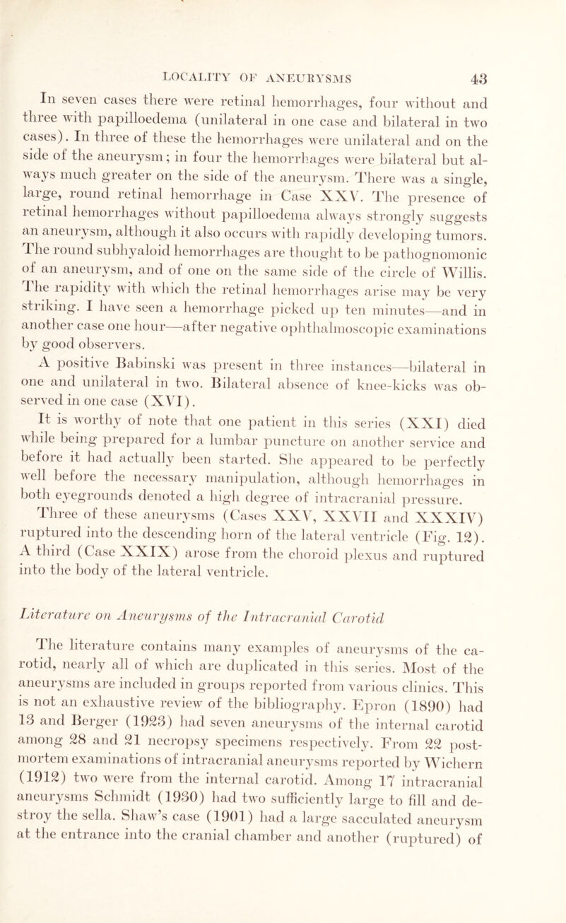In seven cases there were retinal hemorrhages, four without and three with papilloedema (unilateral in one case and bilateral in two cases). In three of these the hemorrhages were unilateral and on the side of the aneurysm; m four the hemorrhages were bilateral but al- \\ays much greater on the side of the aneurysm. There was a single, laige, lound retinal hemorrhage in Case XXV. The presence of letinal hemorrhages without papilloedema always strongly suggests an aneuiysm, although it also occurs with rapidly developing tumors. The lound subhyaloid hemorrhages are thought to be pathognomonic of an aneurysm, and of one on the same side of the circle of Willis. The lapidiby with which the retinal hemorrhages arise may be very striking. I have seen a hemorrhage picked up ten minutes—and in another case one hour after negative ophthalmoscopic examinations by good observers. A positi\ e Babmski was present m three instances—bilateral in one and unilateral m two. Bilateral absence of knee-kicks was ob¬ served in one case (XVI). It is worthy of note that one patient in this series (XXI) died vlnle being prepared lor a lumbar puncture on another service and before it had actually been started. She appeared to be perfectly well before the necessary manipulation, although hemorrhages in both eyegrounds denoted a high degree of intracranial pressure. Three of these aneurysms (Cases XXV, XXVII and XXXIV) ruptured into the descending horn of the lateral ventricle (Fig. 12). X thud (Case XXIX) arose from the choroid plexus and ruptured into the body of the lateral ventricle. Literature on Aneurysms of the Intracranial Carotid The literature contains many examples of aneurysms of the ca¬ rotid, nearly all of which are duplicated in this series. Most of the aneurysms are included in groups reported from various clinics. This is not an exhaustive review of the bibliography. Epron (1890) had 13 and Berger (1923) had seven aneurysms of the internal carotid among 28 and 21 necropsy specimens respectively. From 22 post¬ mortem examinations of intracranial aneurysms reported by Wichern (1912) two were from the internal carotid. Among 17 intracranial aneurysms Schmidt (1930) had two sufficiently large to fill and de¬ stroy the sella. Shaw s case (1901) had a large sacculated aneurysm at the entiance into the cranial chamber and another (ruptured) of