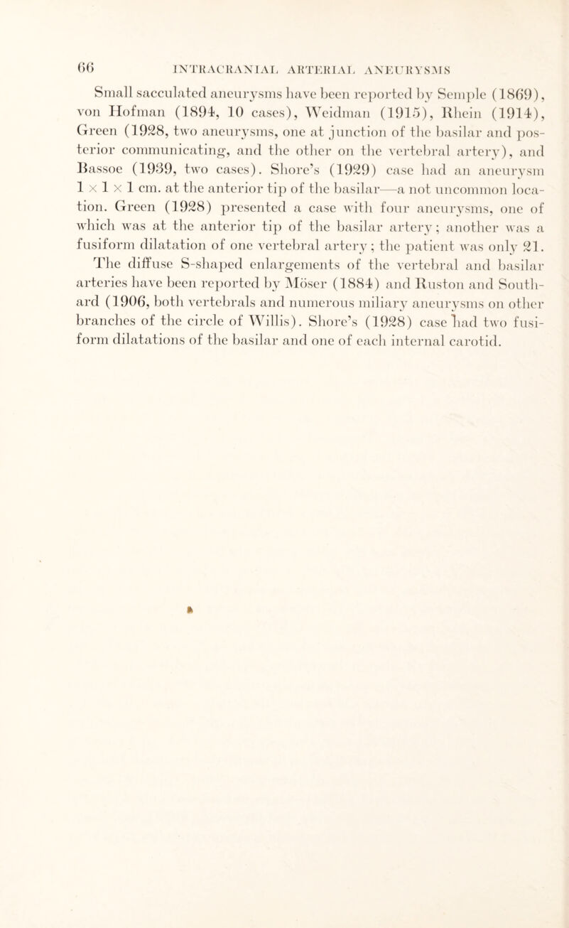 Small sacculated aneurysms have been reported by Semple (1869), von Hofman (1891, 10 cases), Weidman (1915), Rhein (1914), Green (1928, two aneurysms, one at junction of the basilar and pos¬ terior communicating, and the other on the vertebral artery), and Bassoe (1989, two cases). Shore’s (1929) case had an aneurysm lxlxl cm. at the anterior tip of the basilar—a not uncommon loca¬ tion. Green (1928) presented a case with four aneurysms, one of which was at the anterior tip of the basilar artery; another was a fusiform dilatation of one vertebral artery; the patient was only 21. The diffuse S-shaped enlargements of the vertebral and basilar arteries have been reported by Moser (1884) and Ruston and South¬ ard (1906, both vertebrals and numerous miliary aneurysms on other branches of the circle of Willis). Shore’s (1928) case Bad two fusi¬ form dilatations of the basilar and one of each internal carotid.