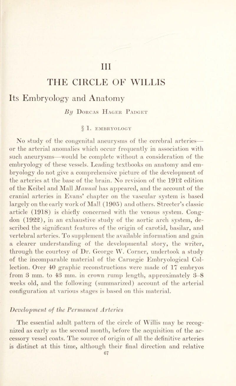 Ill THE CIRCLE OF WILLIS Its Embryology and Anatomy By I) orcas Hager Padget § 1. EMBRYOLOGY No study of the congenital aneurysms of the cerebral arteries— or the arterial anomalies which occur frequently in association with such aneurysms—would be complete without a consideration of the embryology of these vessels. Leading textbooks on anatomy and em¬ bryology do not give a comprehensive picture of the development of the arteries at the base of the brain. No revision of the 1912 edition of the Iveibel and Mall Manual has appeared, and the account of the cranial arteries in Evans’ chapter on the vascular system is based largely on the early work of Mall (1905) and others. Streeter’s classic article (1918) is chiefly concerned with the venous system. Cong- don (1922), in an exhaustive study of the aortic arch system, de¬ scribed the significant features of the origin of carotid, basilar, and vertebral arteries. To supplement the available information and gain a clearer understanding of the developmental story, the writer, through the courtes}^ of Dr. George W. Corner, undertook a study of the incomparable material of the Carnegie Embryological Col¬ lection. Over 40 graphic reconstructions were made of 17 embryos from 3 mm. to 43 mm. in crown rump length, approximately 3-8 weeks old, and the following (summarized) account of the arterial configuration at various stages is based on this material. Development of the Permanent Arteries The essential adult pattern of the circle of Willis may be recog¬ nized as early as the second month, before the acquisition of the ac¬ cessory vessel coats. The source of origin of all the definitive arteries is distinct at this time, although their final direction and relative