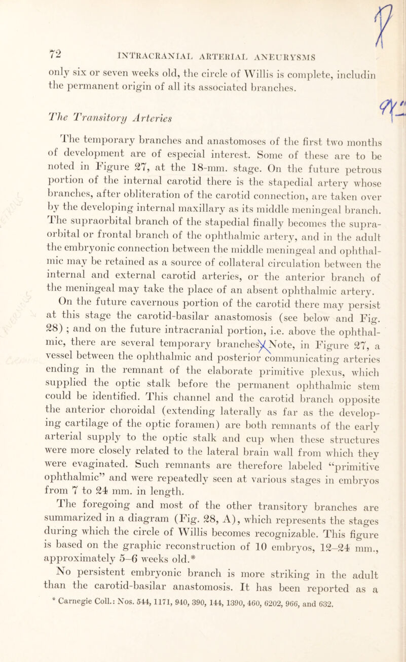 only six or seven weeks old, the circle of Willis is complete, includin the permanent origin of all its associated branches. The Transitory Arteries The temporary branches and anastomoses of the first two months °f development are of especial interest. Some of these are to be noted in Figure 27, at the 18-mm. stage. On the future petrous poition of the internal carotid there is the stapedial artery whose branches, after obliteration of the carotid connection, are taken over by the developing internal maxillary as its middle meningeal branch. JL he supraoibital branch of the stapedial finally becomes the supra- oibital 01 frontal branch of the ophthalmic artery, and m the adult the embryonic connection between the middle meningeal and ophthal¬ mic may be retained as a source of collateral circulation between the internal and external carotid arteries, or the anterior branch of the meningeal may take the place of an absent ophthalmic artery. On the future cavernous portion of the carotid there may persist at this stage the carotid-basilar anastomosis (see below and Fig. 28) ; and on the future intracranial portion, i.e. above the ophthal¬ mic, theie aie several temporary branches^Note, m Figure 27, a vessel between the ophthalmic and posterior communicating arteries ending in the remnant of the elaborate primitive plexus, which supplied the optic stalk before the permanent ophthalmic stem could be identified. 11ns channel and the carotid branch opposite the anterior choroidal (extending laterally as far as the develop¬ ing cartilage of the optic foramen) are both remnants of the early aitenal supply to the optic stalk and cup when these structures were more closely related to the lateral brain wall from which they v ei e evagmated. Such remnants are therefore labeled ^primitive ophthalmic and were repeatedly seen at various stages m embryos from 7 to 24 mm. in length. Ihe foregoing and most of the other transitory branches are summarized in a diagram (Fig. 28, A), which represents the stages during which the circle of Willis becomes recognizable. This figure is based on the graphic reconstruction of 10 embryos, 12-24 mm., approximately 5-6 weeks old A No persistent embryonic branch is more striking in the adult than the carotid-basilar anastomosis. It has been reported as a * Carnegie Coll.: Nos. 544, 1171, 940, 390, 144, 1390, 460, 6202, 966, and 632.
