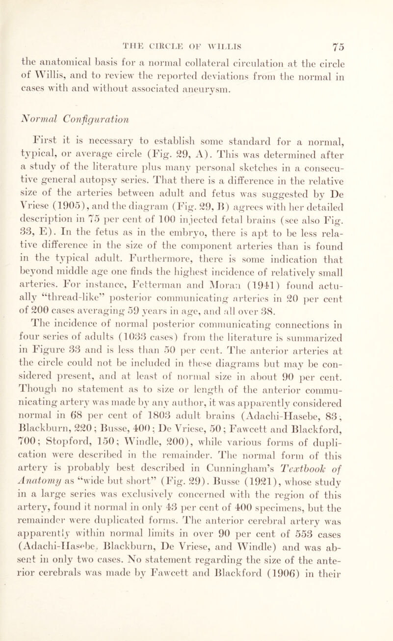 the anatomical basis for a normal collateral circulation at the circle of Willis, and to review the reported deviations from the normal in cases with and without associated aneurysm. Normal Configuration I irst it is necessary to establish some standard for a normal, typical, or average circle (Fig. 29, A). This was determined after a study of the literature plus many personal sketches in a consecu¬ tive general autopsy series. That there is a difference in the relative size of the arteries between adult and fetus was suggested by De \ riese (1905), and the diagram (Fig. 29, 11) agrees with her detailed description in 75 per cent of 100 injected fetal brains (see also Fig. 33, E). In the fetus as in the embryo, there is apt to be less rela¬ tive difference in the size of the component arteries than is found in the typical adult. Furthermore, there is some indication that beyond middle age one finds the highest incidence of relatively small arteries. For instance, Fetterman and Moran (19T1) found actu¬ ally “thread-like” posterior communicating arteries in 20 per cent of 200 cases averaging 59 years in age, and all over 38. The incidence of normal posterior communicating connections in four series of adults (1033 cases) from the literature is summarized in Figure 33 and is less than 50 per cent. The anterior arteries at the circle could not be included in these diagrams but may be con¬ sidered present, and at least of normal size in about 90 per cent. Though no statement as to size or length of the anterior commu¬ nicating artery was made by any author, it was apparently considered normal in 68 per cent of 1803 adult brains (Adachi-Hasebe, 83 , Blackburn, 220 ; Busse, 400 : De Vriese, 50 ; Fawcett and Blackford, 700; Stopford, 150; Windle, 200), while various forms of dupli¬ cation were described in the remainder. The normal form of this artery is probably best described in Cunningham’s Textbook of Anatomy as “wide but short” (Fig. 29). Busse (1921), whose study in a large series was exclusively concerned with the region of this artery, found it normal in only 43 per cent of 400 specimens, but the remainder were duplicated forms. The anterior cerebral artery was apparently within normal limits in over 90 per cent of 553 cases (Adachi-IIasfTe, Blackburn, De Vriese, and Windle) and was ab¬ sent in only two cases. No statement regarding the size of the ante¬ rior cerebrals was made by Fawcett and Blackford (1906) in their