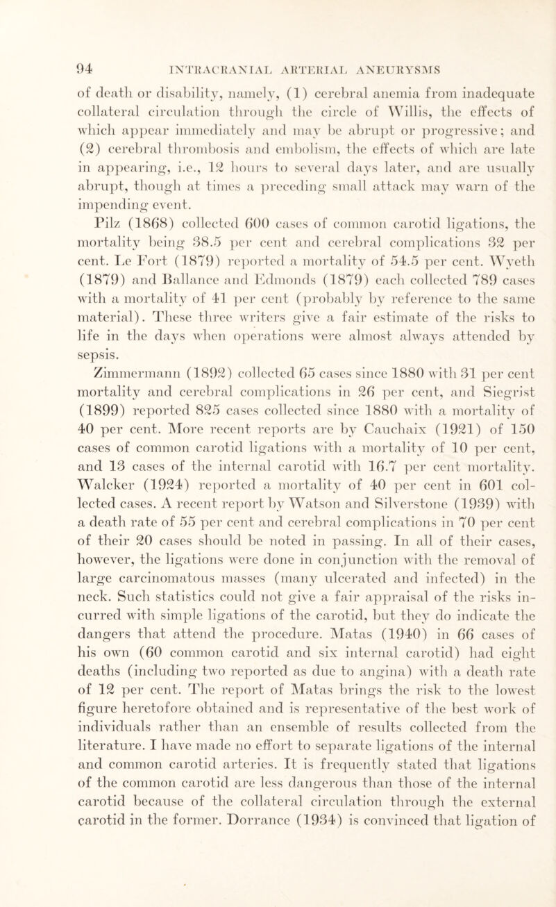 of death or disability, namely, (1) cerebral anemia from inadequate collateral circulation through the circle of Willis, the effects of which appear immediately and may be abrupt or progressive; and (2) cerebral thrombosis and embolism, the effects of which are late in appearing, i.e., 12 hours to several days later, and are usually abrupt, though at times a preceding small attack may warn of the impending event. Pilz (1868) collected 600 cases of common carotid ligations, the mortality being 88.5 per cent and cerebral complications 32 per cent. Le Fort (1879) reported a mortality of 54.5 per cent. Wyeth (1879) and Ballance and Edmonds (1879) each collected 789 cases with a mortality of 41 per cent (probably by reference to the same material). These three writers give a fair estimate of the risks to life in the days when operations were almost always attended by sepsis. Zimmermann (1892) collected 65 cases since 1880 with 31 per cent mortality and cerebral complications in 26 per cent, and Siegrist (1899) reported 825 cases collected since 1880 with a mortality of 40 per cent. More recent reports are by Cauchaix (1921) of 150 cases of common carotid ligations with a mortality of 10 per cent, and 13 cases of the internal carotid with 16.7 per cent mortality. Walcker (1924) reported a mortality of 40 per cent in 601 col¬ lected cases. A recent report by Watson and Silverstone (1939) with a death rate of 55 per cent and cerebral complications in 70 per cent of their 20 cases should be noted in passing. In all of their cases, however, the ligations were done in conjunction with the removal of large carcinomatous masses (many ulcerated and infected) in the neck. Such statistics could not give a fair appraisal of the risks in¬ curred with simple ligations of the carotid, but they do indicate the dangers that attend the procedure. Matas (1940) in 66 cases of his own (60 common carotid and six internal carotid) had eight deaths (including two reported as due to angina) with a death rate of 12 per cent. The report of Matas brings the risk to the lowest figure heretofore obtained and is representative of the best work of individuals rather than an ensemble of results collected from the literature. I have made no effort to separate ligations of the internal and common carotid arteries. It is frequently stated that ligations of the common carotid are less dangerous than those of the internal carotid because of the collateral circulation through the external carotid in the former. Dorrance (1934) is convinced that ligation of