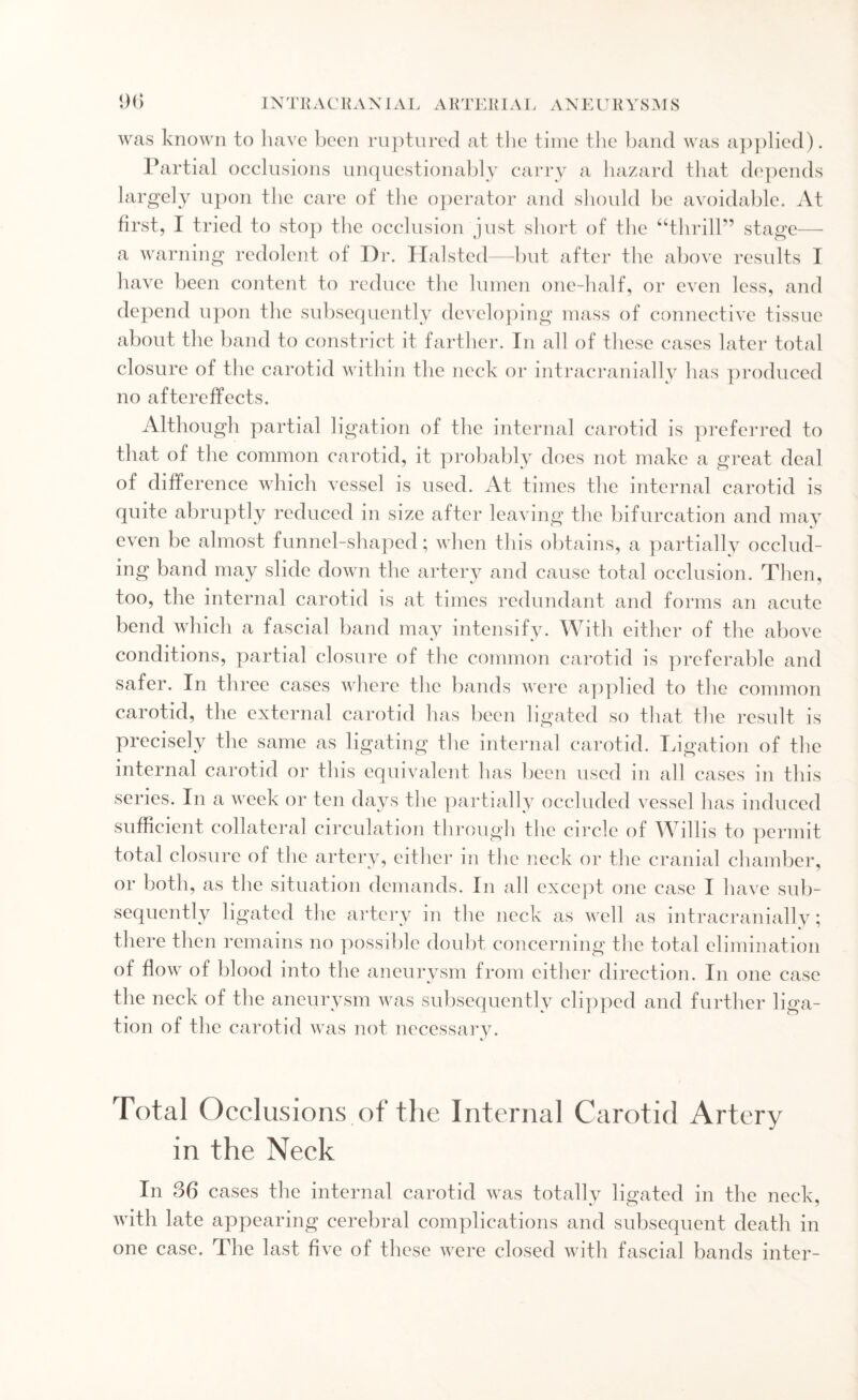 was known to have been ruptured at the time the band was applied). Partial occlusions unquestionably carry a hazard that depends largely upon the care of the operator and should be avoidable. At first, I tried to stop the occlusion just short of the “thrill” stage— a warning redolent of Dr. Halsted—but after the above results I have been content to reduce the lumen one-half, or even less, and depend upon the subsequently developing mass of connective tissue about the band to constrict it farther. In all of these cases later total closure of the carotid within the neck or intracranially has produced no aftereffects. Although partial ligation of the internal carotid is preferred to that of the common carotid, it probably does not make a great deal of difference which vessel is used. At times the internal carotid is quite abruptly reduced in size after leaving the bifurcation and may even be almost funnel-shaped; when this obtains, a partially occlud¬ ing band may slide down the artery and cause total occlusion. Then, too, the internal carotid is at times redundant and forms an acute bend which a fascial band may intensify. With either of the above conditions, partial closure of the common carotid is preferable and safer. In three cases where the bands were applied to the common carotid, the external carotid has been ligated so that the result is precisely the same as ligating the internal carotid. Ligation of the internal carotid or this equivalent has been used in all cases in this series. In a week or ten days the partially occluded vessel has induced sufficient collateral circulation through the circle of Willis to permit total closure of the artery, either in the neck or the cranial chamber, or both, as the situation demands. In all except one case I have sub¬ sequently ligated the artery in the neck as well as intracranially; there then remains no possible doubt concerning the total elimination of flow of blood into the aneurysm from either direction. In one case the neck of the aneurysm was subsequently clipped and further liga¬ tion of the carotid was not necessary. Total Occlusions of the Internal Carotid Artery in the Neck In 36 cases the internal carotid was totally ligated in the neck, with late appearing cerebral complications and subsequent death in one case. The last five of these were closed with fascial bands inter-