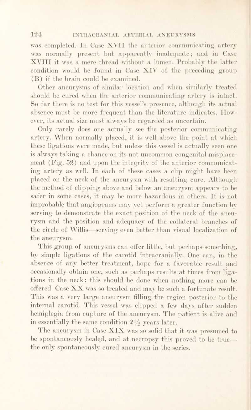 was completed. In Case XVII tlie anterior communicating artery was normally present but apparently inadequate; and in Case XVIII it was a mere thread without a lumen. Probably the latter condition would be found in Case XIV of the preceding group (B) if the brain could be examined. Other aneurysms of similar location and when similarly treated should be cured when the anterior communicating artery is intact. So far there is no test for this vessel’s presence, although its actual absence must be more frequent than the literature indicates. How¬ ever, its actual size must always be regarded as uncertain. Only rarely does one actually see the posterior communicating artery. When normally placed, it is well above the point at which these ligations were made, but unless this vessel is actually seen one is always taking a chance on its not uncommon congenital misplace¬ ment (Pig. 52) and upon the integrity of the anterior communicat¬ ing artery as well. In each of these cases a clip might have been placed on the neck of the aneurysm with resulting cure. Although the method of clipping above and below an aneurysm appears to be safer in some cases, it may be more hazardous in others. It is not improbable that angiograms may yet perform a greater function by serving to demonstrate the exact position of the neck of the aneu¬ rysm and the position and adequacy of the collateral branches of the circle of Willis—serving even better than visual localization of the aneurysm. This group of aneurysms can offer little, but perhaps something, by simple ligations of the carotid intracranially. One can, in the absence of any better treatment, hope for a favorable result and occasionally obtain one, such as perhaps results at times from liga¬ tions in the neck; this should he done when nothing: more can be offered. Case XX was so treated and may be such a fortunate result. This was a very large aneurysm filling the region posterior to the internal carotid. This vessel was clipped a few days after sudden hemiplegia from rupture of the aneurysm. The patient is alive and in essentially the same condition 2^2 years later. The aneurysm in Case XIX was so solid that it was presumed to be spontaneously healed, and at necropsy this proved to be true— the only spontaneously cured aneurysm in the series.