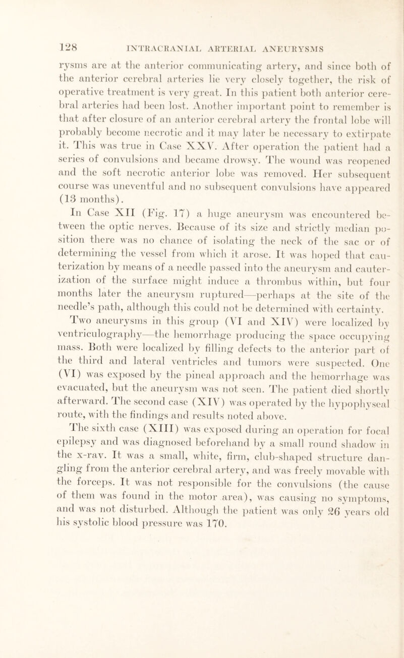 rysms are at the anterior communicating artery, and since both of the anterior cerebral arteries lie very closely together, the risk of operative treatment is very great. In this patient both anterior cere¬ bral arteries had been lost. Another important point to remember is that after closure of an anterior cerebral artery the frontal lobe will probably become necrotic and it may later be necessary to extirpate it. This was true in Case XXV. After operation the patient had a series of convulsions and became drowsy. The wound was reopened and the soft necrotic anterior lobe was removed. Her subsequent course was uneventful and no subsequent convulsions have appeared (13 months). In Case XII (Fig. 17) a huge aneurysm was encountered be¬ tween the optic nerves. Because of its size and strictly median po¬ sition there was no chance of isolating the neck of the sac or of determining the vessel from which it arose. It was hoped that cau¬ terization by means of a needle passed into the aneurysm and cauter- ization of the surface might induce a thrombus within, but four months later the aneurysm ruptured—perhaps at the site of the needle s path, although this could not be determined with certainty. Two aneurysms in this group (VI and XIV) were localized by \entriculography the hemorrhage producing the space occupying mass. Both were localized by filling defects to the anterior part of the third and lateral ventricles and tumors were suspected. One (\I) was exposed by the pineal approach and the hemorrhage was evacuated, but the aneurysm was not seen. The patient died shortly afterward. The second case (XIV) was operated by the hypophyseal route, with the findings and results noted above. The sixth case (XIII) was exposed during an operation for focal epilepsy and was diagnosed beforehand by a small round shadow in the x-ray. It was a small, white, firm, club-shaped structure dan¬ gling from the anterior cerebral artery, and was freely movable with the forceps. It was not responsible for the convulsions (the cause of them was found m the motor area), was causing no symptoms, and was not disturbed. Although the patient was only 26 years old his systolic blood pressure was 170.