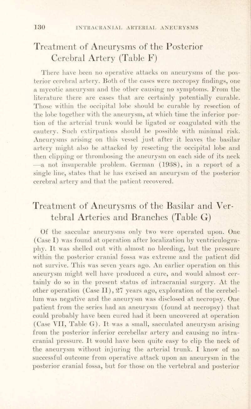 Treatment of Aneurysms of the Posterior Cerebral Artery (Table F) There have been no operative attacks on aneurysms of the pos¬ terior cerebral artery. Both of the cases were necropsy findings, one a mycotic aneurysm and the other causing no symptoms. From the literature there are cases that are certainly potentially curable. Those within the occipital lobe should be curable by resection of the lobe together with the aneurysm, at which time the inferior por¬ tion of the arterial trunk would be ligated or coagulated with the cautery. Such extirpations should be possible with minimal risk. Aneurysms arising on this vessel just after it leaves the basilar artery might also be attacked by resecting the occipital lobe and then clipping or thrombosing the aneurysm on each side of its neck —a not insuperable problem. German (1938), in a report of a single line, states that he has excised an aneurysm of the posterior cerebral artery and that the patient recovered. Treatment of Aneurysms of the Basilar and Ver¬ tebral Arteries and Branches (Table G) Of the saccular aneurysms only two were operated upon. One (Case I) was found at operation after localization by ventriculogra¬ phy. It was shelled out with almost no bleeding, but the pressure within the posterior cranial fossa was extreme and the patient did not survive. This was seven years ago. An earlier operation on this aneurysm might well have produced a cure, and would almost cer¬ tainly do so in the present status of intracranial surgery. At the other operation (Case II), 27 years ago, exploration of the cerebel¬ lum was negative and the aneurysm was disclosed at necropsy. One patient from the series had an aneurysm (found at necropsy) that could probably have been cured had it been uncovered at operation (Case VII, Table G). It was a small, sacculated aneurysm arising from the posterior inferior cerebellar artery and causing no intra¬ cranial pressure. It would have been quite easy to clip the neck of the aneurysm without injuring the arterial trunk. I know of no successful outcome from operative attack upon an aneurysm in the posterior cranial fossa, but for those on the vertebral and posterior