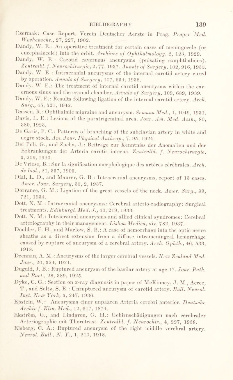 Ozermak: Case Report. Verein Deutsclier Aerzte in Prag. Prayer Med. Wochenschr., 27, 227, 1902. Dandy.? W. E.: An operative treatment for certain cases of meningocele (or encephalocele) into the orbit. Archives of Ophthalmology, 2, 123, 1929. Dandy, W. E.: Carotid cavernous aneurysms (pulsating exophthalmos). Zentralbl. f. Neurochirurgie, 2, 77, 1937. Annals of Surgery, 102, 916, 1935. Dandy, W. E.: Intracranial aneurysms of the internal carotid artery cured by operation. Annals of Surgery, 107, 651, 1938. Dandy, W. E.: The treatment of internal carotid aneurysms within the cav- %> ernous sinus and the cranial chamber. Annals of Surgery, 109, 689, 1939. Dandy, \\ . E.: Results following ligation of the internal carotid artery. Arch. Surg., 45, 521, 1942. Dassen, R.: Ophthalmic migraine and aneurysm. Semana Med., 1, 1049, 1931. Davis, L. E.: Lesions of the paratrigeminal area. Jour. Am. Med. Assn,, 80, 380, 1923. De Cxaris, I. C.: Patterns ol branching of the subclavian artery in white and negro stock. Am. Jour. Physical Anthrop., 7, 95, 1924. Dei Poli, G., and Zucha, J.: Beitrage zur Kenntniss der Anomalien und der Erkrankungen der Arteria carotis interna. Zentralbl. f. Neurochirurgie, 5, 209, 1940. De Vriese, B.: Sur la signification morphologique des arteres cerebrales. Arch, de biol., 21, 357, 1905. Dial, L. D., and Maurer, G. B.: Intracranial aneurysms, report of 13 cases. Amer. Jour. Surgery, 35, 2, 1937. Dorrance, G. M.: Ligation of the great vessels of the neck. Amer. Surg., 99, 721, 1934. Dott, N. M.: Intracranial aneurysms: Cerebral arterio-radiography: Surgical treatments. Edinburgh Med. J., 40, 219, 1933. Dott, N. M.: Intracranial aneurysms and allied clinical syndromes: Cerebral arteriography in their management. Lisboa Medica, xiv, 782, 1937. Doubler, F. H., and Marlow, S. B.: A case of hemorrhage into the optic nerve sheaths as a direct extension from a diffuse intrameningeal hemorrhage caused by rupture of aneurysm of a cerebral artery. Arch, Ophth., 46, 533, 1918. Drennan, A. M.: Aneurysms of the larger cerebral vessels. New Zealand Med. Jour., 20, 324, 1921. Duguid, J. B.: Ruptured aneurysm of the basilar artery at age 17. Jour. Path, and Bad., 28, 389, 1925. Dyke, C. G.: Section on x-ray diagnosis in paper of McKinney, J. M., Acree, T., and Soltz, S. E.: Unruptured aneurysm of carotid artery. Bull. Neurol, Inst. New York, 5, 247, 1936. Ebstein, W.: Aneurysma einer unpaaren Arteria cerebri anterior. Deutsche Archiv f. Klin, Med,, 12, 617, 1874. Ekstrom, G., and Lindgren, G. H.: Gehirnschadigungen nacli cerebraler Arteriographie mit Thorotrast. Zentralbl. f. Neurochir., 4, 227, 1938. Elsberg, C. A.: Ruptured aneurysm of the right middle verebral artery. Neurol, Bull., N. Y., 1, 210, 1918.