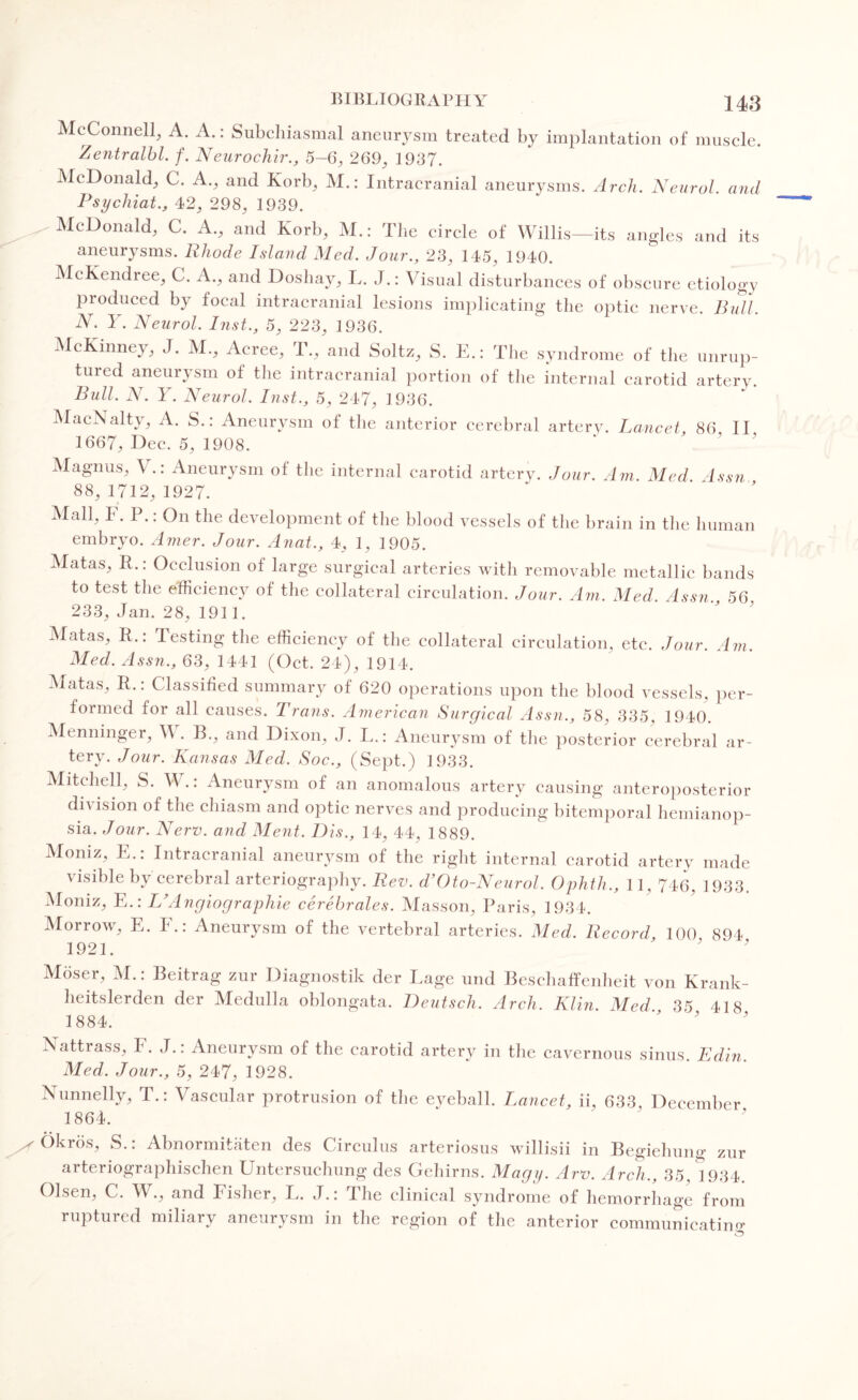 McConnell, A. A.: Subchiasmal aneurysm treated by implantation of muscle. Zentralbl. f. Neurochir., 5-6, 269, 1937. McDonald, C. A., and Korb, M.: Intracranial aneurysms. Arch. Neurol, and Psychiat., 42, 298, 1939. McDonald, C. A., and Korb, M.: The circle of Willis—its angles and its aneurysms. Rhode Island Med. Jour., 23, 145, 1940. McKendree, C. A., and Doshay, L. J.: Visual disturbances of obscure etiology produced by focal intracranial lesions implicating the optic nerve. Bull. N. Y. Neurol. Inst., 5, 223, 1936. McKinney, J. M., Acree, T., and Soltz, S. E.: The syndrome of the unrup¬ tured aneurysm of the intracranial portion of the internal carotid artery. Bull. N. Y. Neurol. Inst., 5, 247, 1936. MacNalty, A. S.: Aneurysm of the anterior cerebral artery. Lancet 86 II 1667, Dec. 5, 1908. Magnus, V.: Aneurysm ot the internal carotid artery. Jour. Am. Med 4ssn 88, 1712, 1927. Mall, F. P.: On the development of the blood vessels of the brain in the human embryo. Amer. Jour. Anat., 4, 1, 1905. Matas, R.: Occlusion of large surgical arteries with removable metallic bands to test the efficiency of the collateral circulation. Jour. Am. Med Assn 56 233, Jan. 28, 1911. Matas, R.: Jesting the efficiency of the collateral circulation, etc. Jour. Am. Med. Assn., 63, 1441 (Oct. 24), 1914. Matas, R.: Classified summary of 620 operations upon the blood vessels, per¬ formed for all causes. Trans. American Surgical Assn., 58, 335, 1940. Menninger, V . B,, and Dixon, J. L.: Aneurysm of the posterior cerebral ar¬ tery. Jour. Kansas Med. Soc., (Sept.) 1933. Mitchell, S. W.: Aneurysm of an anomalous artery causing anteroposterior division of the chiasm and optic nerves and producing bitemporal hemianop¬ sia. Jour. Nerv. and Ment. Dis., 14, 44, 1889. Moniz, E.: Intracranial aneurysm of the right internal carotid artery made visible by cerebral arteriography. Rev. d’Oto-Neurol. Ophth., 11, 746, 1933. Moniz, E.: L’Angiographic cerebrates. Masson, Paris, 1934. Morrow, E. I.: Aneurysm of the vertebral arteries. Med. Record, 100 894 1921. ' ' Moser, M.: Beitrag zur Diagnostik der Page und Beschaffenheit von Krank- heitslerden der Medulla oblongata. Deutsch. Arch. Klin. Med 35 418 1884. * 5 Nattrass, F. J.: Aneurysm of the carotid artery in the cavernous sinus. Edin. Med. Jour., 5, 247, 1928. Nunnelly, T.: Vascular protrusion of the eyeball. Lancet, ii, 633 December 1864. ng zur Okros, S.: Abnormitaten des Circulus arteriosus willisii in Begiehu.. arteriographischen Untersuchung des Gehirns. Magy. Arv. Arch., 35, *1934. Olsen, C. W., and Fisher, L. J.: The clinical syndrome of hemorrhage from ruptured miliary aneurysm in the region of the anterior communicating