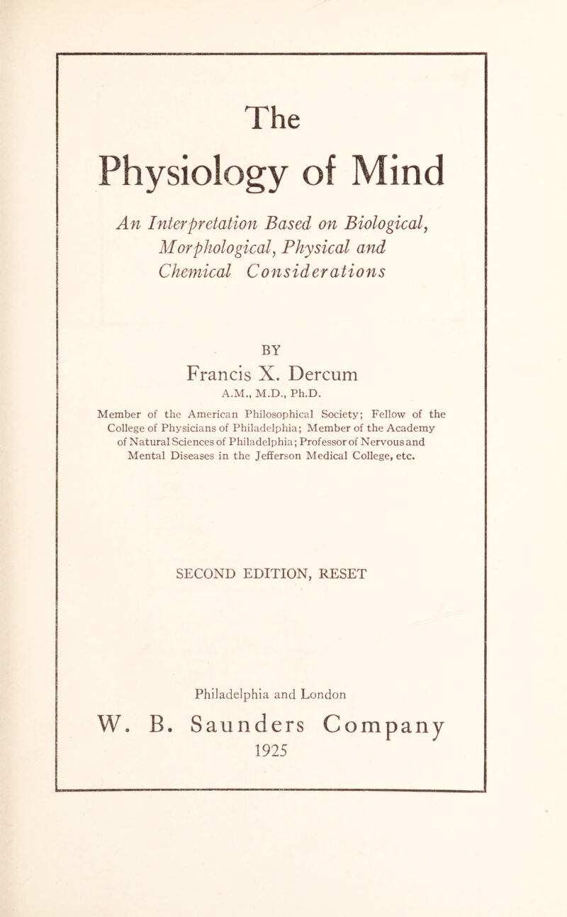 The Physiology of Mind An Interpretation Based on Biological, Morphological, Physical and Chemical Considerations BY Francis X. Dercum A.M., M.D., Ph.D. Member of the American Philosophical Society; Fellow of the College of Physicians of Philadelphia; Member of the Academy of Natural Sciences of Philadelphia; Professorof Nervousand Mental Diseases in the Jefferson Medical College, etc. SECOND EDITION, RESET Philadelphia and London W. B. Saunders Company 1925