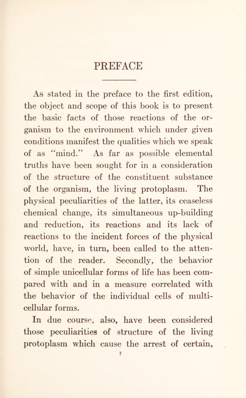 PREFACE As stated in the preface to the first edition, the object and scope of this book is to present the basic facts of those reactions of the or¬ ganism to the environment which under given conditions manifest the qualities which we speak of as “mind.” As far as possible elemental truths have been sought for in a consideration of the structure of the constituent substance of the organism, the living protoplasm. The physical peculiarities of the latter, its ceaseless chemical change, its simultaneous up-building and reduction, its reactions and its lack of reactions to the incident forces of the physical world, have, in turn, been called to the atten¬ tion of the reader. Secondly, the behavior of simple unicellular forms of life has been com¬ pared with and in a measure correlated with the behavior of the individual cells of multi¬ cellular forms. In due course, also, have been considered those peculiarities of structure of the living protoplasm which cause the arrest of certain,