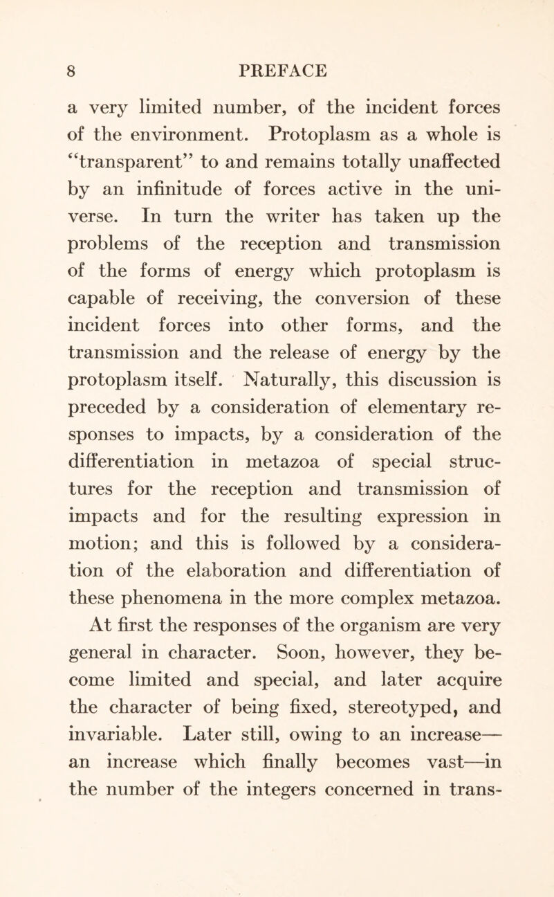 a very limited number, of the incident forces of the environment. Protoplasm as a whole is “transparent” to and remains totally unaffected by an infinitude of forces active in the uni¬ verse. In turn the writer has taken up the problems of the reception and transmission of the forms of energy which protoplasm is capable of receiving, the conversion of these incident forces into other forms, and the transmission and the release of energy by the protoplasm itself. Naturally, this discussion is preceded by a consideration of elementary re¬ sponses to impacts, by a consideration of the differentiation in metazoa of special struc¬ tures for the reception and transmission of impacts and for the resulting expression in motion; and this is followed by a considera¬ tion of the elaboration and differentiation of these phenomena in the more complex metazoa. At first the responses of the organism are very general in character. Soon, however, they be¬ come limited and special, and later acquire the character of being fixed, stereotyped, and invariable. Later still, owing to an increase— an increase which finally becomes vast—in the number of the integers concerned in trans-