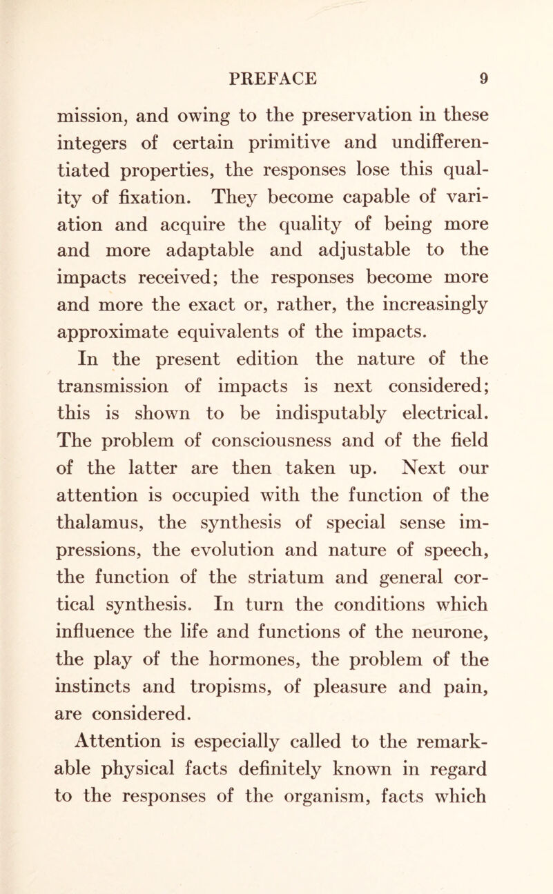mission, and owing to the preservation in these integers of certain primitive and undifferen¬ tiated properties, the responses lose this qual¬ ity of fixation. They become capable of vari¬ ation and acquire the quality of being more and more adaptable and adjustable to the impacts received; the responses become more and more the exact or, rather, the increasingly approximate equivalents of the impacts. In the present edition the nature of the transmission of impacts is next considered; this is shown to be indisputably electrical. The problem of consciousness and of the field of the latter are then taken up. Next our attention is occupied with the function of the thalamus, the synthesis of special sense im¬ pressions, the evolution and nature of speech, the function of the striatum and general cor¬ tical synthesis. In turn the conditions which influence the life and functions of the neurone, the play of the hormones, the problem of the instincts and tropisms, of pleasure and pain, are considered. Attention is especially called to the remark¬ able physical facts definitely known in regard to the responses of the organism, facts which