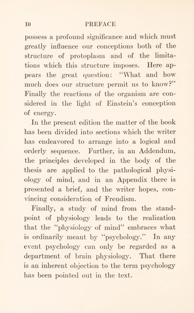 possess a profound significance and which must greatly influence our conceptions both of the structure of protoplasm and of the limita¬ tions which this structure imposes. Here ap¬ pears the great question: ‘‘What and how much does our structure permit us to know?” Finally the reactions of the organism are con¬ sidered in the light of Einstein’s conception of energy. In the present edition the matter of the book has been divided into sections which the writer has endeavored to arrange into a logical and orderly sequence. Further, in an Addendum, the principles developed in the body of the thesis are applied to the pathological physi¬ ology of mind, and in an Appendix there is presented a brief, and the writer hopes, con¬ vincing consideration of Freudism. Finally, a study of mind from the stand¬ point of physiology leads to the realization that the “physiology of mind” embraces what is ordinarily meant by “psychology.” In any event psychology can only be regarded as a department of brain physiology. That there is an inherent objection to the term psychology has been pointed out in the text.