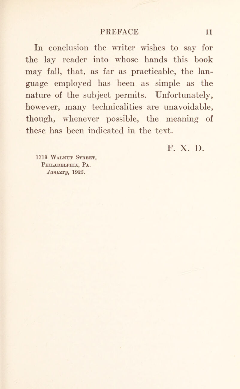 In conclusion the writer wishes to say for the lay reader into whose hands this book may fall, that, as far as practicable, the lan¬ guage employed has been as simple as the nature of the subject permits. Unfortunately, however, many technicalities are unavoidable, though, whenever possible, the meaning of these has been indicated in the text. F. X. D. 1719 Walnut Street, Philadelphia, Pa. January, 1925.