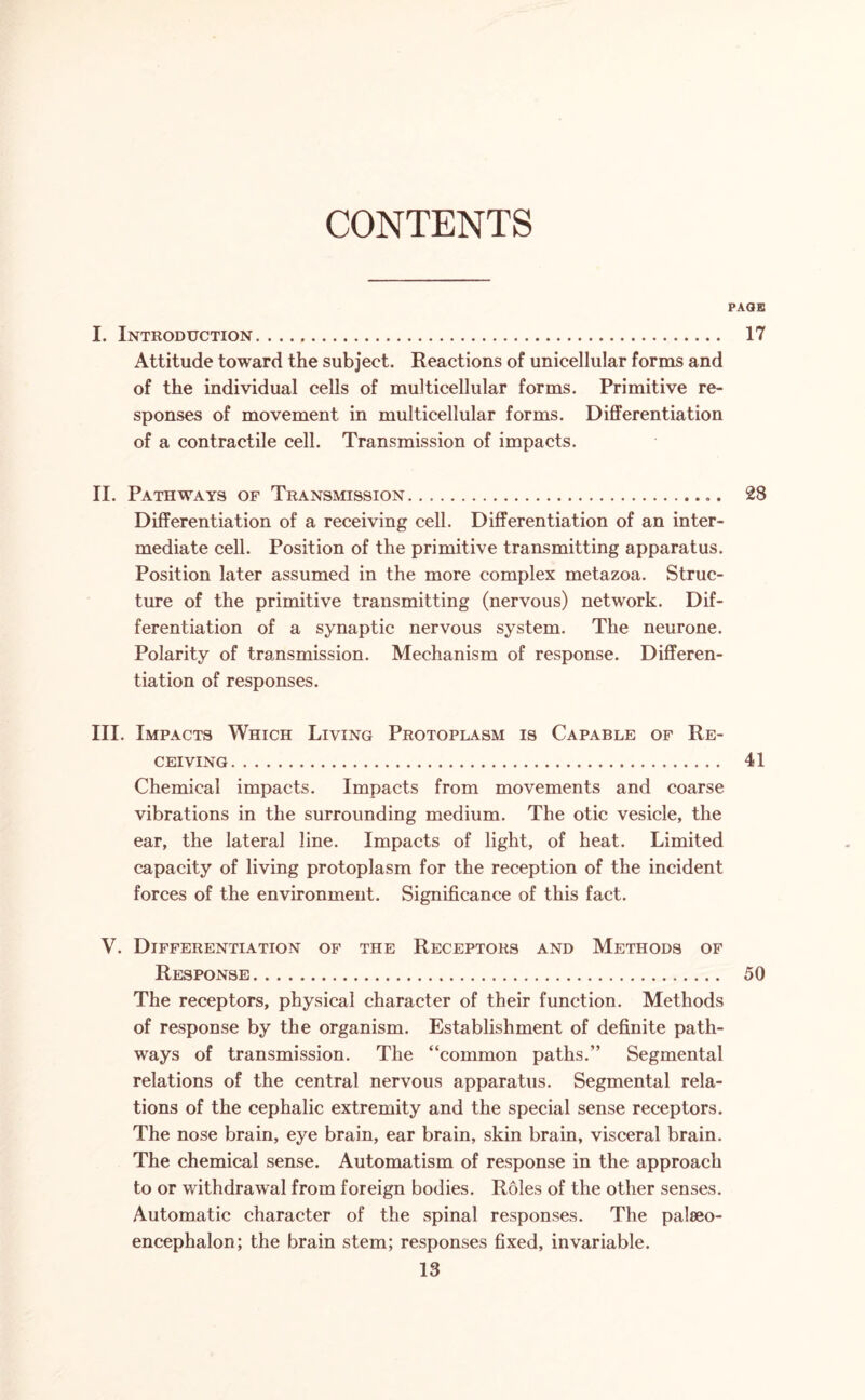 CONTENTS PAGE I. Introduction. 17 Attitude toward the subject. Reactions of unicellular forms and of the individual cells of multicellular forms. Primitive re¬ sponses of movement in multicellular forms. Differentiation of a contractile cell. Transmission of impacts. II. Pathways of Transmission... 28 Differentiation of a receiving cell. Differentiation of an inter¬ mediate cell. Position of the primitive transmitting apparatus. Position later assumed in the more complex metazoa. Struc¬ ture of the primitive transmitting (nervous) network. Dif¬ ferentiation of a synaptic nervous system. The neurone. Polarity of transmission. Mechanism of response. Differen¬ tiation of responses. III. Impacts Which Living Protoplasm is Capable of Re¬ ceiving. 41 Chemical impacts. Impacts from movements and coarse vibrations in the surrounding medium. The otic vesicle, the ear, the lateral line. Impacts of light, of heat. Limited capacity of living protoplasm for the reception of the incident forces of the environment. Significance of this fact. V. Differentiation of the Receptors and Methods of Response. 50 The receptors, physical character of their function. Methods of response by the organism. Establishment of definite path¬ ways of transmission. The “common paths.” Segmental relations of the central nervous apparatus. Segmental rela¬ tions of the cephalic extremity and the special sense receptors. The nose brain, eye brain, ear brain, skin brain, visceral brain. The chemical sense. Automatism of response in the approach to or withdrawal from foreign bodies. Roles of the other senses. Automatic character of the spinal responses. The palseo- encephalon; the brain stem; responses fixed, invariable.