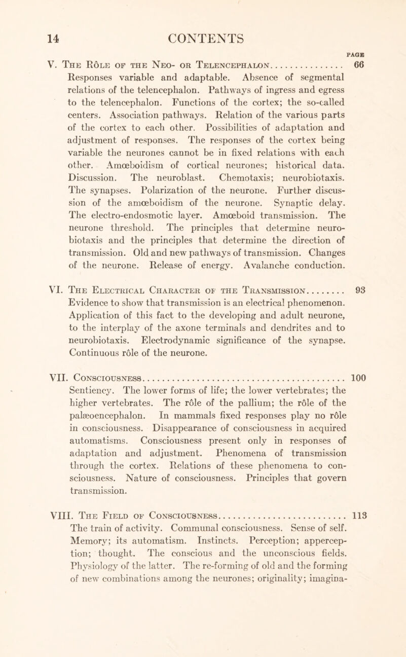 PAGE V. The Role of the Neo- or Telencephalon. 66 Responses variable and adaptable. Absence of segmental relations of the telencephalon. Pathways of ingress and egress to the telencephalon. Functions of the cortex; the so-called centers. Association pathways. Relation of the various parts of the cortex to each other. Possibilities of adaptation and adjustment of responses. The responses of the cortex being variable the neurones cannot be in fixed relations with each other. Amoeboidism of cortical neurones; historical data. Discussion. The neuroblast. Chemotaxis; neurobiotaxis. The synapses. Polarization of the neurone. Further discus¬ sion of the amoeboidism of the neurone. Synaptic delay. The electro-endosmotic layer. Amoeboid transmission. The neurone threshold. The principles that determine neuro¬ biotaxis and the principles that determine the direction of transmission. Old and new pathways of transmission. Changes of the neurone. Release of energy. Avalanche conduction. VI. The Electrical Character of the Transmission. 93 Evidence to show that transmission is an electrical phenomenon. Application of this fact to the developing and adult neurone, to the interplay of the axone terminals and dendrites and to neurobiotaxis. Electrodynamic significance of the synapse. Continuous role of the neurone. VII. Consciousness. 100 Sentiency. The lower forms of life; the lower vertebrates; the higher vertebrates. The role of the pallium; the role of the palseoencephalon. In mammals fixed responses play no role in consciousness. Disappearance of consciousness in acquired automatisms. Consciousness present only in responses of adaptation and adjustment. Phenomena of transmission through the cortex. Relations of these phenomena to con¬ sciousness. Nature of consciousness. Principles that govern transmission. VIII. The Field of Consciousness. 113 The train of activity. Communal consciousness. Sense of self. Memory; its automatism. Instincts. Perception; appercep¬ tion; thought. The conscious and the unconscious fields. Physiology of the latter. The re-forming of old and the forming of new combinations among the neurones; originality; imagma-