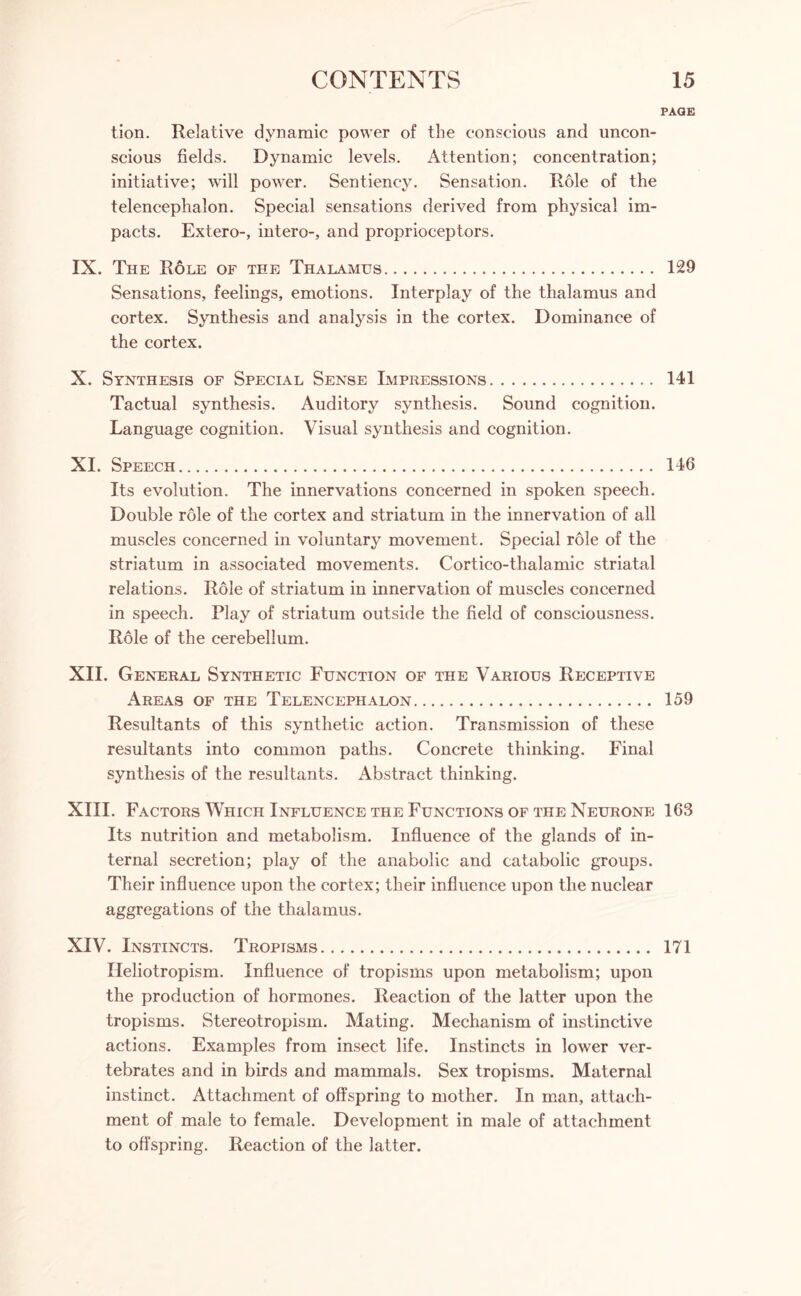 PAGE tion. Relative dynamic power of the conscious and uncon¬ scious fields. Dynamic levels. Attention; concentration; initiative; will power. Sentiency. Sensation. Role of the telencephalon. Special sensations derived from physical im¬ pacts. Extero-, intero-, and proprioceptors. IX. The Role of the Thalamus. 129 Sensations, feelings, emotions. Interplay of the thalamus and cortex. Synthesis and analysis in the cortex. Dominance of the cortex. X. Synthesis of Special Sense Impressions. 141 Tactual synthesis. Auditory synthesis. Sound cognition. Language cognition. Visual synthesis and cognition. XI. Speech. 146 Its evolution. The innervations concerned in spoken speech. Double role of the cortex and striatum in the innervation of all muscles concerned in voluntary movement. Special role of the striatum in associated movements. Cortico-thalamic striatal relations. Role of striatum in innervation of muscles concerned in speech. Play of striatum outside the field of consciousness. Role of the cerebellum. XII. General Synthetic Function of the Various Receptive Areas of the Telencephalon. 159 Resultants of this synthetic action. Transmission of these resultants into common paths. Concrete thinking. Final synthesis of the resultants. Abstract thinking. XIII. Factors Which Influence the Functions of the Neurone 163 Its nutrition and metabolism. Influence of the glands of in¬ ternal secretion; play of the anabolic and catabolic groups. Their influence upon the cortex; their influence upon the nuclear aggregations of the thalamus. XIV. Instincts. Tropisms. 171 Ileliotropism. Influence of tropisms upon metabolism; upon the production of hormones. Reaction of the latter upon the tropisms. Stereotropism. Mating. Mechanism of instinctive actions. Examples from insect life. Instincts in lower ver¬ tebrates and in birds and mammals. Sex tropisms. Maternal instinct. Attachment of offspring to mother. In man, attach¬ ment of male to female. Development in male of attachment to offspring. Reaction of the latter.