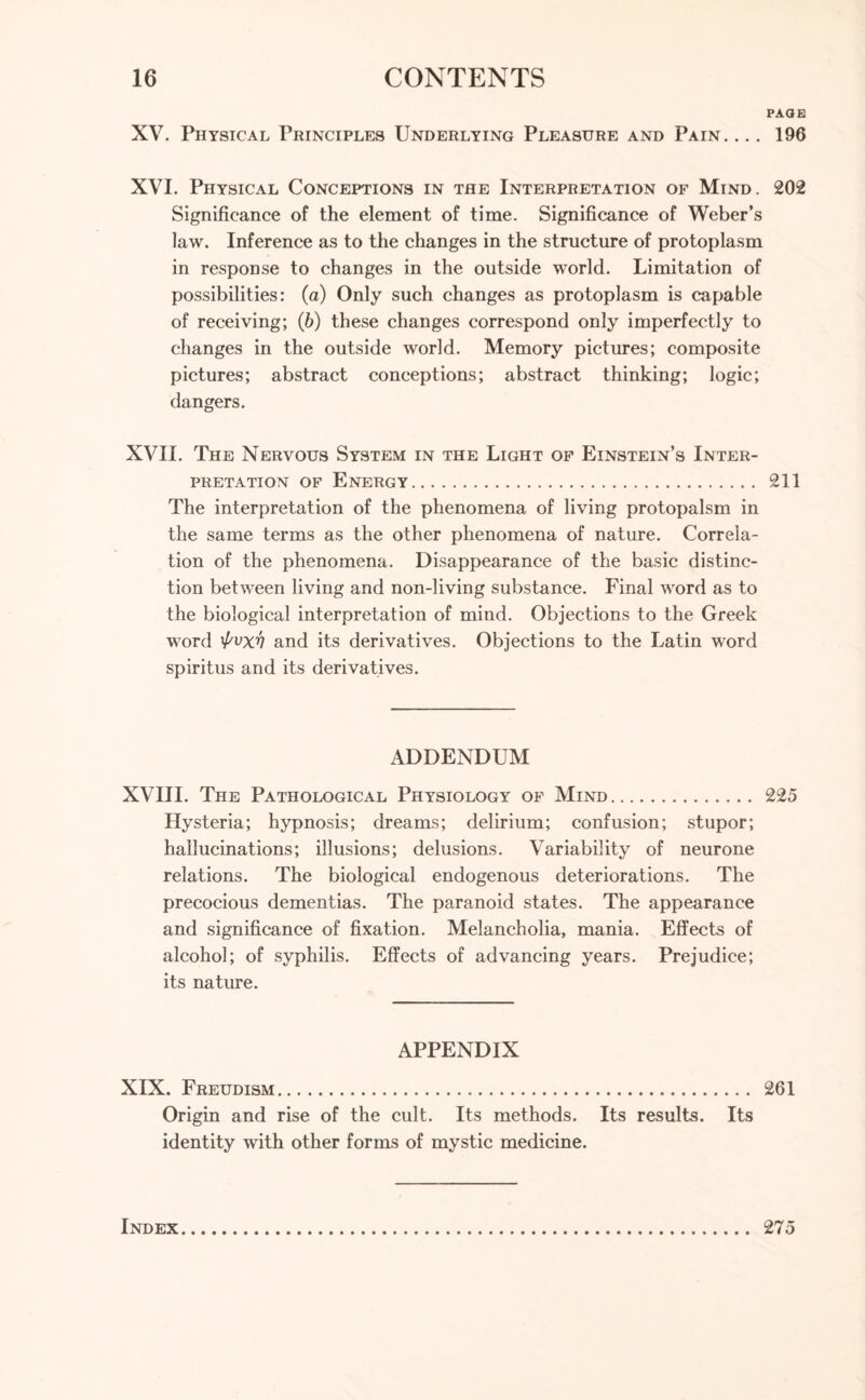 PAQB XV. Physical Principles Underlying Pleasure and Pain. ... 196 XVI. Physical Conceptions in the Interpretation of Mind. 202 Significance of the element of time. Significance of Weber’s law. Inference as to the changes in the structure of protoplasm in response to changes in the outside world. Limitation of possibilities: (a) Only such changes as protoplasm is capable of receiving; (6) these changes correspond only imperfectly to changes in the outside world. Memory pictures; composite pictures; abstract conceptions; abstract thinking; logic; dangers. XVII. The Nervous System in the Light of Einstein’s Inter¬ pretation of Energy. 211 The interpretation of the phenomena of living protopalsm in the same terms as the other phenomena of nature. Correla¬ tion of the phenomena. Disappearance of the basic distinc¬ tion between living and non-living substance. Final word as to the biological interpretation of mind. Objections to the Greek word 'f'vxv and its derivatives. Objections to the Latin word spiritus and its derivatives. ADDENDUM XVIII. The Pathological Physiology of Mind. 225 Hysteria; hypnosis; dreams; delirium; confusion; stupor; hallucinations; illusions; delusions. Variability of neurone relations. The biological endogenous deteriorations. The precocious dementias. The paranoid states. The appearance and significance of fixation. Melancholia, mania. Effects of alcohol; of syphilis. Effects of advancing years. Prejudice; its nature. APPENDIX XIX. Freudism. 261 Origin and rise of the cult. Its methods. Its results. Its identity with other forms of mystic medicine. Index 275