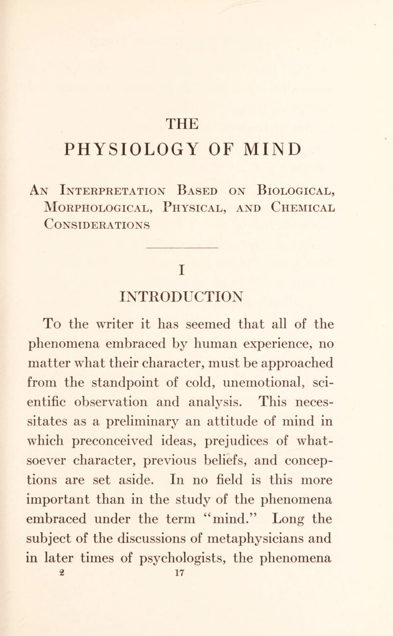 THE PHYSIOLOGY OF MIND An Interpretation Based on Biological, Morphological, Physical, and Chemical Considerations I INTRODUCTION To the writer it has seemed that all of the phenomena embraced by human experience, no matter what their character, must be approached from the standpoint of cold, unemotional, sci¬ entific observation and analysis. This neces¬ sitates as a preliminary an attitude of mind in which preconceived ideas, prejudices of what¬ soever character, previous beliefs, and concep¬ tions are set aside. In no field is this more important than in the study of the phenomena embraced under the term 'Tnind.” Long the subject of the discussions of metaphysicians and in later times of psychologists, the phenomena